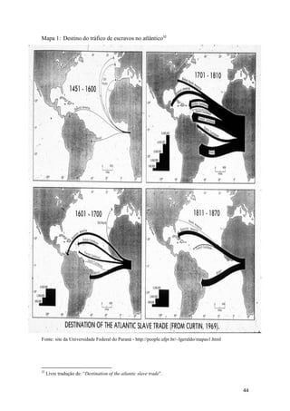 Mapa 1: Destino do tráfico de escravos no atlântico32




Fonte: site da Universidade Federal do Paraná - http://people.ufpr.br/~lgeraldo/mapas1.html




32
     Livre tradução de: “Destination of the atlantic slave trade”.


                                                                                              44
 