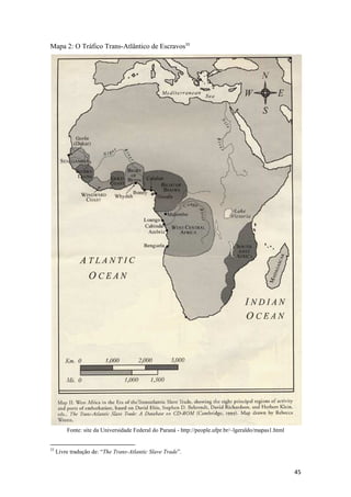 Mapa 2: O Tráfico Trans-Atlântico de Escravos33




         Fonte: site da Universidade Federal do Paraná - http://people.ufpr.br/~lgeraldo/mapas1.html


33
     Livre tradução de: “The Trans-Atlantic Slave Trade”.


                                                                                                       45
 
