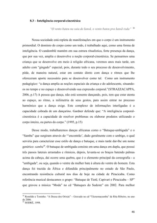 8.3 – Inteligência corporal-cinestésica

                                                                                               34
                       “O vento bateu na saia de Iansã, o vento bateu pra Iansã roda”


        Nossa sociedade está repleta de manifestações em que o corpo é um instrumento
primordial. O domínio do corpo como um todo, é trabalhado aqui, como uma forma de
inteligência. O candomblé mantém em sua estrura ritualística, forte presença da dança,
que por sua vez, amplia e desenvolve a noção corporal-cinestésica. Se pensarmos uma
criança que se desenvolve em meio à religião africana, veremos anos mais tarde, um
adulto com “gingado” especial, pois, durante todo o seu processo de desenvolvimento,
pôde, de maneira natural, estar em contato direto com dança e ritmos que lhe
ofereceram aporte necessário para se desenvolver como tal. Como um instrumento
pedagógico: “a dança amplia as noções espaciais da criança e do adolescente, situando-
os no tempo e no espaço e desenvolvendo sua expressão corporal.”(STRAZZACAPPA,
2006, p.17) A pessoa que dança, não está somente dançando, pois, tem que estar atenta
ao espaço, ao ritmo, a milimetria de seus gestos, para assim entrar no processo
harmônico que a dança exige. Este complexo de informações interligadas é a
capacidade cobrada de um dançarino. Gardner defende que: “A inteligência corporal-
cinestésica é a capacidade de resolver problemas ou elaborar produtos utilizando o
corpo inteiro, ou partes do corpo.” (1995, p.15)

        Desse modo, trabalharemos danças africanas como o “Batuque-umbigada” e o
“Samba” que surgiram através do “‘encontrão’, dado geralmente com o umbigo, o qual
serviria para caracterizar esse estilo de dança e batuque, e mais tarde dar-lhe um nome
genérico: samba35. O batuque de umbigada consiste em uma dança em dupla, que possui
três passos laterais arrastados e rítmicos, depois, levanta-se os braços batendo palmas
acima da cabeça, daí ocorre uma quebra, que é o elemento principal da coreografia - a
"umbigada", ou seja, quando o ventre da mulher bate à altura do ventre do homem. Esta
dança foi trazida da África e difundida principalmente no estado de São Paulo,
encontrando resistência cultural nos dias de hoje na cidade de Piracicaba. Como
referência musical destacamos o grupo: “Batuque de Tietê, Capivari e Piracicaba – SP”
que gravou a música “Moda” no cd “Batuques do Sudeste” em 2002. Para melhor


34
   Romildo e Toninho. “A Deusa dos Orixás” – Gravado no cd “Técnomacumba” de Rita Ribeiro, no ano
de 2006.
35
   SODRÉ, 1998.


                                                                                              46
 