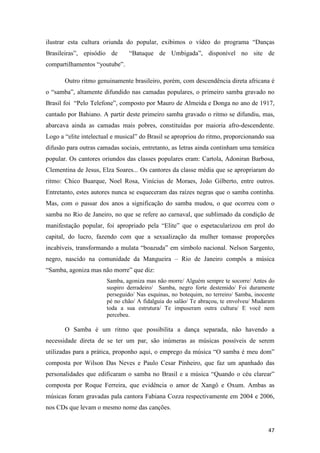 ilustrar esta cultura oriunda do popular, exibimos o vídeo do programa “Danças
Brasileiras”, episódio de       “Batuque de Umbigada”, disponível no site de
compartilhamentos “youtube”.

       Outro ritmo genuinamente brasileiro, porém, com descendência direta africana é
o “samba”, altamente difundido nas camadas populares, o primeiro samba gravado no
Brasil foi “Pelo Telefone”, composto por Mauro de Almeida e Donga no ano de 1917,
cantado por Bahiano. A partir deste primeiro samba gravado o ritmo se difundiu, mas,
abarcava ainda as camadas mais pobres, constituídas por maioria afro-descendente.
Logo a “elite intelectual e musical” do Brasil se apropriou do ritmo, proporcionando sua
difusão para outras camadas sociais, entretanto, as letras ainda continham uma temática
popular. Os cantores oriundos das classes populares eram: Cartola, Adoniran Barbosa,
Clementina de Jesus, Elza Soares... Os cantores da classe média que se apropriaram do
ritmo: Chico Buarque, Noel Rosa, Vinícius de Moraes, João Gilberto, entre outros.
Entretanto, estes autores nunca se esqueceram das raízes negras que o samba continha.
Mas, com o passar dos anos a significação do samba mudou, o que ocorreu com o
samba no Rio de Janeiro, no que se refere ao carnaval, que sublimado da condição de
manifestação popular, foi apropriado pela “Elite” que o espetacularizou em prol do
capital, do lucro, fazendo com que a sexualização da mulher tomasse proporções
incabíveis, transformando a mulata “boazuda” em símbolo nacional. Nelson Sargento,
negro, nascido na comunidade da Mangueira – Rio de Janeiro compôs a música
“Samba, agoniza mas não morre” que diz:
                       Samba, agoniza mas não morre/ Alguém sempre te socorre/ Antes do
                       suspiro derradeiro/ Samba, negro forte destemido/ Foi duramente
                       perseguido/ Nas esquinas, no botequim, no terreiro/ Samba, inocente
                       pé no chão/ A fidalguia do salão/ Te abraçou, te envolveu/ Mudaram
                       toda a sua estrutura/ Te impuseram outra cultura/ E você nem
                       percebeu.

       O Samba é um ritmo que possibilita a dança separada, não havendo a
necessidade direta de se ter um par, são inúmeras as músicas possíveis de serem
utilizadas para a prática, proponho aqui, o emprego da música “O samba é meu dom”
composta por Wilson Das Neves e Paulo Cesar Pinheiro, que faz um apanhado das
personalidades que edificaram o samba no Brasil e a música “Quando o céu clarear”
composta por Roque Ferreira, que evidência o amor de Xangô e Oxum. Ambas as
músicas foram gravadas pala cantora Fabiana Cozza respectivamente em 2004 e 2006,
nos CDs que levam o mesmo nome das canções.


                                                                                       47
 