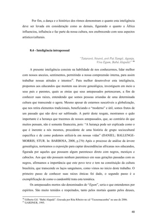 Por fim, a dança e o histórico dos ritmos demonstram o quanto esta inteligência
deve ser levada em consideração como as demais, figurando o quanto a África
influenciou, influência e faz parte da nossa cultura, nos enobrecendo com seus aspectos
artístico/culturais.



         8.4 - Inteligência intrapessoal

                                                     “Tataravô, bisavô, avô Pai Xangô, Aganju,
                                                                  Viva Egum, Babá Alapalá!” 36

         A presente inteligência consiste na habilidade de nos conhecermos, lidar melhor
com nossos anceios, sentimentos, permitindo a nossa compreensão interna, para assim
trabalhar nossas atitudes e intentos37. Para melhor desenvolver esta inteligência,
propomos aos educandos que montem sua árvore genealógica, investiguem em meio a
seus pais e parentes, quais as etnias que seus antepassados pertenceram, a fim de
conhecer suas raízes, entendendo que somos pessoas oriundas de uma determinada
cultura que transcende o agora. Mesmo apesar de estarmos suscetíveis a globalização,
que nos retira elementos tradicionais, beneficiando o “moderno” e útil, somos frutos de
um passado que não deve ser sublimado. A partir deste resgate, mostramos o quão
importante é a herança que trazemos de nossos antepassados, que, ao contrário do que
muitos pensam, não é somente financeira, pois: “A herança pode ser explicada como o
que é inerente a nós mesmos, procedente de uma história de grupo sociocultural
específica e de como podemos utilizá-la em nossas vidas” (DANIEL; BALLENGE-
MORRIS; STUR. In: BARBOSA, 2008, p.270) Após o processo de análise da árvore
genealógica, norteamos a exposição para captar descendências africanas nos educandos,
figurada por aqueles que possuem algum parentesco direto com negros, mestiços e
caboclos. Aos que não possuem nenhum parentesco em suas gerações passadas com os
negros, afirmamos a importância que este povo teve e tem na constituição da cultura
brasileira, que transcende os laços sanguíneos, como vimos no inicio deste trabalho. O
primeiro passo de conhecer suas raízes étnicas foi dado, o segundo passo é a
exemplificação de como o candomblé trata esta temática.
         Os antepassados mortos são denominados de “Egum”, seria o que entendemos por
espíritos. São muito temidos e respeitados, tanto pelos mortais quanto pelos deuses,

36
     Gilberto Gil. “Babá Alapalá”. Gravada por Rita Ribeiro no cd “Tecnomacumba” no ano de 2006.
37
     GARDNER, 1995.


                                                                                                   48
 