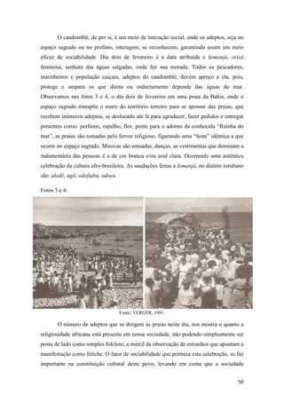 O candomblé, de per si, é um meio de interação social, onde os adeptos, seja no
espaço sagrado ou no profano, interagem, se reconhecem, garantindo assim um meio
eficaz de sociabilidade. Dia dois de fevereiro é a data atribuída a Iemanjá, orixá
feminina, senhora das águas salgadas, onde fez sua morada. Todos os pescadores,
marinheiros e população caiçara, adeptos do candomblé, devem apreço a ela, pois,
protege e ampara os que direta ou indiretamente depende das águas do mar.
Observamos nas fotos 3 e 4, o dia dois de fevereiro em uma praia da Bahia, onde o
espaço sagrado transpõe o muro do território terreiro para se apossar das praias, que
recebem inúmeros adeptos, se deslocado até lá para agradecer, fazer pedidos e entregar
presentes como: perfume, espelho, flor, pente para o adorno da conhecida “Rainha do
mar”, as praias são tomadas pelo fervor religioso, figurando uma “festa” idêntica a que
ocorre no espaço sagrado. Músicas são entoadas, danças, as vestimentas que dominam a
indumentária das pessoas é a de cor branca e/ou azul clara. Ocorrendo uma autêntica
celebração da cultura afro-brasileira. As saudações feitas a Iemanjá, no dialeto iorubano
são: alodê, agô, odofiaba, odoya.

Fotos 3 e 4:




                                    Fonte: VERGER, 1981.

       O número de adeptos que se dirigem às praias neste dia, nos mostra o quanto a
religiosidade africana está presente em nossa sociedade, não podendo simplesmente ser
posta de lado como simples folclore, a mercê da observação de estranhos que apontam a
manifestação como fetiche. O fator de sociabilidade que permeia esta celebração, se faz
importante na constituição cultural deste povo, levando em conta que a sociedade


                                                                                      50
 