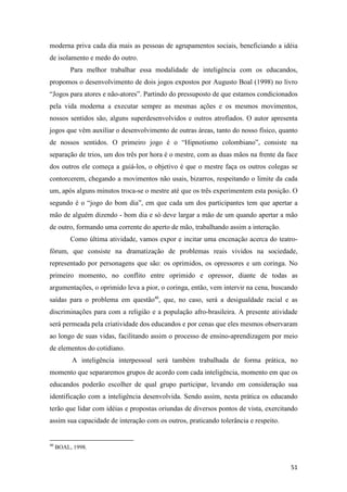 moderna priva cada dia mais as pessoas de agrupamentos sociais, beneficiando a idéia
de isolamento e medo do outro.
          Para melhor trabalhar essa modalidade de inteligência com os educandos,
propomos o desenvolvimento de dois jogos expostos por Augusto Boal (1998) no livro
“Jogos para atores e não-atores”. Partindo do pressuposto de que estamos condicionados
pela vida moderna a executar sempre as mesmas ações e os mesmos movimentos,
nossos sentidos são, alguns superdesenvolvidos e outros atrofiados. O autor apresenta
jogos que vêm auxiliar o desenvolvimento de outras áreas, tanto do nosso físico, quanto
de nossos sentidos. O primeiro jogo é o “Hipnotismo colombiano”, consiste na
separação de trios, um dos três por hora é o mestre, com as duas mãos na frente da face
dos outros ele começa a guiá-los, o objetivo é que o mestre faça os outros colegas se
contorcerem, chegando a movimentos não usais, bizarros, respeitando o limite da cada
um, após alguns minutos troca-se o mestre até que os três experimentem esta posição. O
segundo é o “jogo do bom dia”, em que cada um dos participantes tem que apertar a
mão de alguém dizendo - bom dia e só deve largar a mão de um quando apertar a mão
de outro, formando uma corrente do aperto de mão, trabalhando assim a interação.
          Como última atividade, vamos expor e incitar uma encenação acerca do teatro-
fórum, que consiste na dramatização de problemas reais vividos na sociedade,
representado por personagens que são: os oprimidos, os opressores e um coringa. No
primeiro momento, no conflito entre oprimido e opressor, diante de todas as
argumentações, o oprimido leva a pior, o coringa, então, vem intervir na cena, buscando
saídas para o problema em questão40, que, no caso, será a desigualdade racial e as
discriminações para com a religião e a população afro-brasileira. A presente atividade
será permeada pela criatividade dos educandos e por cenas que eles mesmos observaram
ao longo de suas vidas, facilitando assim o processo de ensino-aprendizagem por meio
de elementos do cotidiano.
          A inteligência interpessoal será também trabalhada de forma prática, no
momento que separaremos grupos de acordo com cada inteligência, momento em que os
educandos poderão escolher de qual grupo participar, levando em consideração sua
identificação com a inteligência desenvolvida. Sendo assim, nesta prática os educando
terão que lidar com idéias e propostas oriundas de diversos pontos de vista, exercitando
assim sua capacidade de interação com os outros, praticando tolerância e respeito.


40
     BOAL, 1998.


                                                                                     51
 