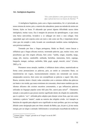 8.6 - Inteligência linguística

                                                  “Nós canto-falamos como quem inveja negros
                                                   Que sofrem horrores no Gueto do Harlem” 41

           A inteligência lingüística, junto com a lógico-matemática, foi e é priorizada em
nosso sistema de ensino, pois, a maioria dos educadores, pauta seu método de ensino em
leituras, lições na lousa. O educando que possui alguma dificuldade acerca desta
inteligência, muitas vezes, fica á margem do processo de aprendizagem, o que causa
uma baixa auto-estima, levando-o a se subjugar em meio a seus colegas. Esta
capacidade aqui será exposta como um meio e não como um fim, é importante deixar
claro que ela compõe o todo, levando em consideração também outras inteligências,
sem priorizar nenhuma.
           Tomando por base a língua portuguesa, falada no Brasil, vamos buscar a
influência que a língua africana exerceu, mostrando palavras, que, muitas vezes, nem
percebemos que têm origem africana, bem como: “samba, xingar, muamba, tanga,
sunga, jiló, maxixe, candomblé, umbanda, berimbau, maracutaia, forró, capanga,
banguela, mangar, cachaça, cachimbo, fubá, gogó, agogô, mocotó, cuíca.” (Castro,
2005, p. 9)
           Prestamos nossa atenção, também, á influência desta cultura, materializada na
forma como pronunciamos as palavras, pois, ao omitir as consoantes finais, ou
transformá-las em vogais, inconscientemente estamos nos remetendo aos nossos
antepassados escravos, bem como nos exemplificam as palavras a seguir: falá, dizê,
Brasiu, terminá, dormi e benzê, todas coincidem com a estrutura silábica das palavras
em banto e em iorubá, que nunca terminam em consoante, observamos também que nos
idiomas africanos não existem encontros consonantais, o que influenciou palavras
utilizadas no linguajar popular como fulô para flor, saravá para salvar42. Chamamos
atenção a uma palavra que possui enorme significado dentro da religião do candomblé,
que á a palavra “axé”, utilizada pelos adeptos para desejar coisas boas, que tem como
sinônimo a palavra “amém”, usada na maioria das religiões cristãs. Axé transpôs as
barreiras do sagrado para adquirir novo significado no meio profano, que teve sua larga
difusão como designação para um ritmo oriundo da Bahia, que, de per si, já traz muita
energia, por ser alegre e animado. Infelizmente a sexualização exacerbada da mulher ao


41
     Caetano Veloso. “Língua”, gravado no cd “Língua” no ano de 2007.
42
     Castro, 2005.


                                                                                          52
 