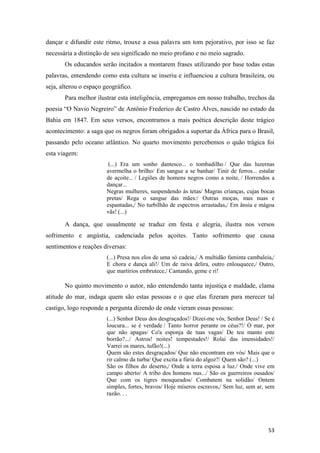 dançar e difundir este ritmo, trouxe a essa palavra um tom pejorativo, por isso se faz
necessária a distinção de seu significado no meio profano e no meio sagrado.
       Os educandos serão incitados a montarem frases utilizando por base todas estas
palavras, entendendo como esta cultura se inseriu e influenciou a cultura brasileira, ou
seja, alterou o espaço geográfico.
       Para melhor ilustrar esta inteligência, empregamos em nosso trabalho, trechos da
poesia “O Navio Negreiro” de Antônio Frederico de Castro Alves, nascido no estado da
Bahia em 1847. Em seus versos, encontramos a mais poética descrição deste trágico
acontecimento: a saga que os negros foram obrigados a suportar da África para o Brasil,
passando pelo oceano atlântico. No quarto movimento percebemos o quão trágica foi
esta viagem:
                         (...) Era um sonho dantesco... o tombadilho / Que das luzernas
                        avermelha o brilho/ Em sangue a se banhar/ Tinir de ferros... estalar
                        de açoite... / Legiões de homens negros como a noite, / Horrendos a
                        dançar...
                        Negras mulheres, suspendendo às tetas/ Magras crianças, cujas bocas
                        pretas/ Rega o sangue das mães:/ Outras moças, mas nuas e
                        espantadas,/ No turbilhão de espectros arrastadas,/ Em ânsia e mágoa
                        vãs! (...)

       A dança, que usualmente se traduz em festa e alegria, ilustra nos versos
sofrimento e angústia, cadenciada pelos açoites. Tanto sofrimento que causa
sentimentos e reações diversas:
                        (...) Presa nos elos de uma só cadeia,/ A multidão faminta cambaleia,/
                        E chora e dança ali!/ Um de raiva delira, outro enlouquece,/ Outro,
                        que martírios embrutece,/ Cantando, geme e ri!

       No quinto movimento o autor, não entendendo tanta injustiça e maldade, clama
atitude do mar, indaga quem são estas pessoas e o que elas fizeram para merecer tal
castigo, logo responde a pergunta dizendo de onde vieram essas pessoas:
                        (...) Senhor Deus dos desgraçados!/ Dizei-me vós, Senhor Deus! / Se é
                        loucura... se é verdade / Tanto horror perante os céus?!/ Ó mar, por
                        que não apagas/ Co'a esponja de tuas vagas/ De teu manto este
                        borrão?.../ Astros! noites! tempestades!/ Rolai das imensidades!/
                        Varrei os mares, tufão!(...)
                        Quem são estes desgraçados/ Que não encontram em vós/ Mais que o
                        rir calmo da turba/ Que excita a fúria do algoz?/ Quem são? (...)
                        São os filhos do deserto,/ Onde a terra esposa a luz./ Onde vive em
                        campo aberto/ A tribo dos homens nus.../ São os guerreiros ousados/
                        Que com os tigres mosqueados/ Combatem na solidão/ Ontem
                        simples, fortes, bravos/ Hoje míseros escravos,/ Sem luz, sem ar, sem
                        razão. . .




                                                                                           53
 