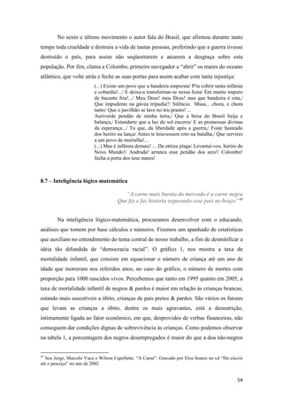 No sexto e último movimento o autor fala do Brasil, que afirmou durante tanto
tempo toda crueldade e destruiu a vida de tantas pessoas, preferindo que a guerra tivesse
destruído o país, para assim não seqüestrarem e atearem a desgraça sobre esta
população. Por fim, clama a Colombo, primeiro navegador a “abrir” os mares do oceano
atlântico, que volte atrás e feche as suas portas para assim acabar com tanta injustiça:
                          (...) Existe um povo que a bandeira empresta/ P'ra cobrir tanta infâmia
                          e cobardia!.../ E deixa-a transformar-se nessa festa/ Em manto impuro
                          de bacante fria!.../ Meu Deus! meu Deus! mas que bandeira é esta,/
                          Que impudente na gávea tripudia?/ Silêncio. Musa... chora, e chora
                          tanto/ Que o pavilhão se lave no teu pranto! ...
                          Auriverde pendão de minha terra,/ Que a brisa do Brasil beija e
                          balança,/ Estandarte que a luz do sol encerra/ E as promessas divinas
                          da esperança.../ Tu que, da liberdade após a guerra,/ Foste hasteado
                          dos heróis na lança/ Antes te houvessem roto na batalha,/ Que servires
                          a um povo de mortalha!...
                          (...) Mas é infâmia demais! ... Da etérea plaga/ Levantai-vos, heróis do
                          Novo Mundo!/ Andrada! arranca esse pendão dos ares!/ Colombo!
                          fecha a porta dos teus mares!



8.7 – Inteligência lógico matemática

                                        “A carne mais barata do mercado é a carne negra
                                     Que fez e faz história segurando esse país no braço” 43


        Na inteligência lógico-matemática, procuramos desenvolver com o educando,
análises que tomem por base cálculos e números. Fizemos um apanhado de estatísticas
que auxiliam no entendimento do tema central de nosso trabalho, a fim de desmitificar a
idéia tão difundida de “democracia racial”. O gráfico 1, nos mostra a taxa de
mortalidade infantil, que consiste em equacionar o número de criança até um ano de
idade que morreram nos referidos anos, no caso do gráfico, o número de mortes com
proporção para 1000 nascidos vivos. Percebemos que tanto em 1995 quanto em 2005, a
taxa de mortalidade infantil de negros & pardos é maior em relação às crianças brancas,
estando mais suscetíveis a óbito, crianças de pais pretos & pardos. São vários os fatores
que levam as crianças a óbito, dentre os mais agravantes, está a desnutrição,
intimamente ligada ao fator econômico, em que, desprovidos de verbas financeiras, não
conseguem dar condições dignas de sobrevivência às crianças. Como podemos observar
na tabela 1, a porcentagem dos negros desempregados é maior do que a doa não-negros


43
   Seu Jorge, Marcelo Yuca e Wilson Capellette. “A Carne”. Gravado por Elza Soares no cd “Do cóccix
até o pescoço” no ano de 2002.


                                                                                                54
 