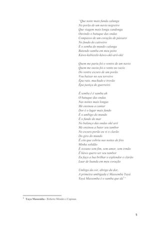 “Que noite mais funda calunga
                                                No porão de um navio negreiro
                                                Que viagem mais longa candonga
                                                Ouvindo o batuque das ondas
                                                Compasso de um coração de pássaro
                                                No fundo do cativeiro
                                                É o semba do mundo calunga
                                                Batendo samba em meu peito
                                                Káwo-kabiesile-káwo-okê-arô-okê

                                                Quem me pariu foi o ventre de um navio
                                                Quem me ouviu foi o vento no vazio
                                                Do ventre escuro de um porão
                                                Vou baixar no seu terreiro
                                                Êpa raio, machado e trovão
                                                Êpa justiça de guerreiro

                                                Ê semba ê ê samba ah
                                                O batuque das ondas
                                                Nas noites mais longas
                                                Me ensinou a cantar
                                                Dor é o lugar mais fundo
                                                É o umbigo do mundo
                                                É o fundo do mar
                                                No balanço das ondas okê arô
                                                Me ensinou a bater seu tambor
                                                No escuro porão eu vi o clarão
                                                Do giro do mundo
                                                Ê céu que cobriu nas noites de frio
                                                Minha solidão
                                                É oceano sem fim, sem amor, sem irmão
                                                Ê káwo quero ser seu tambor
                                                Eu faço a lua brilhar o esplendor e clarão
                                                Luar de luanda em meu coração

                                                Umbigo da cor, abrigo da dor,
                                                A primeira umbigada é Massemba Yayá
                                                Yayá Massemba é o samba que dá1”




1
    Yaya Massemba - Roberto Mendes e Capinan.




                                                                                             5
 