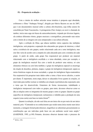 IX – Proposta de avaliação -



          Com o intuito de melhor articular nossa temática à proposta aqui abordada,
exibiremos o filme “Atabaque Nzinga”, dirigido por Otávio Bezerra no ano de 2007,
que é um documentário musical sobre a cultura afro-brasileira, cuja trilha sonora foi
concebida por Naná Vasconcelos. A protagonista (Taís Araújo), ao ouvir o chamado do
tambor, inicia uma saga em busca do autoconhecimento, viajando por diversos lugares,
ela conhece diferentes ritmos, grupos musicais e coreográficos, procurando suas raízes
com o intuito de se integrar com seus antepassados e sua cultura africana.
          Após a exibição do filme, que abarca também vários aspectos das múltiplas
inteligências, será proposta a separação dos educandos por grupos de interesse, o ideal
seria a existência de sete grupos, sendo relacionado cada um a uma inteligência, mas
este fato varia de acordo com a empatia de cada educando para com a temática de cada
grupo. A partir de então, cada grupo fica responsável por produzir um material
relacionado com a inteligência escolhida e o tema abordado, como por exemplo, o
grupo da inteligência musical fica com a tarefa de produzir uma música, só com
elementos rítmicos ou com letra também; o grupo da inteligência espacial se encarrega
da criação de desenhos, pinturas, mapas; o grupo da inteligência intrapessoal, separa as
raízes históricas negras da nossa sociedade; o grupo da inteligência lógico-matemática
fica responsável de pesquisar mais dados sobre o tema e fazer novos cálculos, e assim
por diante. É importante, nesta etapa, deixar os educandos livres quanto às criações, só
intervindo para melhor nortear os trabalhos em relação à pertinência das exposições ante
o tema que foi desenvolvido. Estaremos de forma inconsciente, trabalhando a
inteligência interpessoal com todos os grupos, para tanto, devemos observar como se
dão as relações entre os integrantes do mesmo grupo e entre os grupos. Quanto ao grupo
específico da inteligência interpessoal, nortearemos o trabalho para a produção de uma
esquete (cena curta) com base no teatro-forum44.
          Quanto à avaliação, ela não será feita em um único dia ou por meio de um único
material, pois: “Centrando-se no conhecimento que reside numa única mente num único
momento, a testagem formal pode distorcer, magnificar ou subestimar grosseiramente as
contribuições que um individuo pode fazer em um ambiente social mais amplo.”
(GARDNER, 1995, p.149) Portanto, devemos observar durante todo o processo do

44
     BOAL, 1998.


                                                                                     62
 