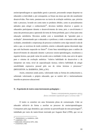 ensino/aprendizagem as capacidades gerais e pessoais, procurando sempre despertar no
educando a criatividade e, por conseguinte, as forças nas áreas que não são usualmente
desenvolvidas. Para tanto, pautamo-nos na teoria da avaliação autêntica, que, prioriza
todo o processo, levando em conta tanto os produtos obtidos, como os procedimentos
adotados para atingir o conhecimento45, devemos também observar o quanto os
educandos participaram durante o desenvolvimento do tema, pois, o envolvimento é
umas das premissas para a apreensão do tema de forma profunda, que é a base para uma
educação satisfatória. Devemos acabar com a mentalidade de “aprender para a
avaliação”, demonstrando que o educando e o professor, a todo o momento estão sendo
avaliados, entendendo a onipresença do processo avaliatório como algo natural à sala de
aula e, que, se ocorresse de modo contrário, estaria o educando apenas decorando algo
que será facilmente esquecido no futuro46. Como base metodológica para a análise do
desenvolvimento do educando durante o processo ensino-aprendizagem, ressaltamos a
seguinte técnica, que pode variar de acordo com a realidade vivida, mas serve de apoio
para o sistema de avaliação autêntica: “relativa habilidade de desenvolver e de
interpretar um tema; nível de especialização técnica; relativa habilidade de atingir
sensibilidade expressiva pessoal pelo uso de várias técnicas e processos.”
(BOUGHTON. In: BARBOSA, 2008, p.381)
       Assim, estaremos sendo justos, valorizando todas as formas do conhecimento e,
sobretudo valorizando o próprio educando, que se sentirá útil e intelectualmente
inserido no processo educacional.



X – Espetáculo de teatro como instrumento pedagógico –

                                              “Somos constantemente pequenos atores
                                      desse constante espetáculo que é a nossa vida” 47


       O teatro se constitui em uma ferramenta plena de comunicação. Cabe ao
educador utilizá-lo de forma a auxiliar no processo de ensino/aprendizagem.
Começamos pelo jogo dramático, que consiste na personificação de uma personagem48,
trabalhado por meio do teatro-forum teorizado por Augusto Boal (1998), que vai ao

45
   ZIMMERMAN. In: BARBOSA, 2008.
46
   GARDNER, 1995.
47
   MORANDI; STRAZZACAPPA, 2006.
48
   COURTNEY,1980.


                                                                                    63
 