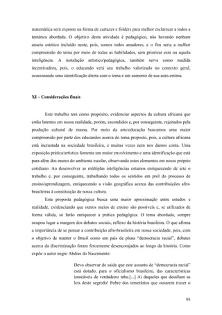 matemática será exposto na forma de cartazes e folders para melhor esclarecer a todos a
temática abordada. O objetivo desta atividade é pedagógico, não havendo nenhum
anseio estético incluído neste, pois, somos todos amadores, e o fim seria a melhor
compreensão do tema por meio de todas as habilidades, sem priorizar esta ou aquela
inteligência.   A instalação     artístico/pedagógica, também   serve como      medida
incentivadora, pois, o educando verá seu trabalho valorizado no contexto geral,
ocasionando uma identificação direta com o tema e um aumento de sua auto-estima.



XI – Considerações finais


       Este trabalho tem como propósito, evidenciar aspectos da cultura africana que
estão latentes em nossa realidade, porém, escondidos e, por conseguinte, rejeitados pela
produção cultural de massa. Por meio da arte/educação buscamos uma maior
compreensão por parte dos educandos acerca do tema proposto, pois, a cultura africana
está incrustada na sociedade brasileira, e muitas vezes nem nos damos conta. Uma
exposição prática/artística fomenta um maior envolvimento e uma identificação que está
para além dos muros do ambiente escolar, observando estes elementos em nosso próprio
cotidiano. Ao desenvolver as múltiplas inteligências estamos enriquecendo de arte o
trabalho e, por conseguinte, trabalhando todos os sentidos em prol do processo de
ensino/aprendizagem, enriquecendo a visão geográfica acerca das contribuições afro-
brasileiras à constituição de nossa cultura.
       Esta proposta pedagógica busca uma maior aproximação entre estudos e
realidade, evidenciando que outros meios de ensino são possíveis e, se utilizados de
forma válida, só farão enriquecer a prática pedagógica. O tema abordado, sempre
ocupou lugar a margem dos debates sociais, reflexo da história brasileira. O que afirma
a importância de se pensar a contribuição afro-brasileira em nossa sociedade, pois, com
o objetivo de manter o Brasil como um país de plena “democracia racial”, debates
acerca da discriminação foram ferozmente desencorajados ao longo da história. Como
expõe o autor negro Abdias do Nascimento:

                        Devo observar de saída que este assunto de “democracia racial”
                        está dotado, para o oficialismo brasileiro, das características
                        intocáveis de verdadeiro tabu.[...] Ai daqueles que desafiam as
                        leis deste segredo! Pobre dos temerários que ousarem trazer o


                                                                                     65
 
