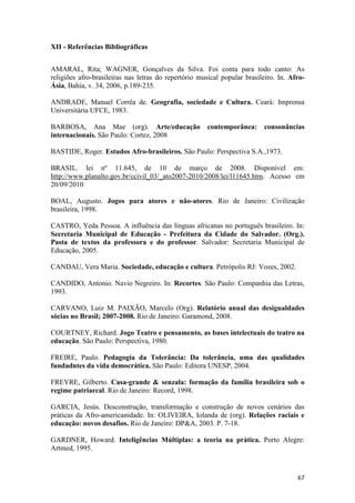 XII - Referências Bibliográficas


AMARAL, Rita; WAGNER, Gonçalves da Silva. Foi conta para todo canto: As
religiões afro-brasileiras nas letras do repertório musical popular brasileiro. In. Afro-
Ásia, Bahia, v. 34, 2006, p.189-235.

ANDRADE, Manuel Corrêa de. Geografia, sociedade e Cultura. Ceará: Imprensa
Universitária UFCE, 1983.

BARBOSA, Ana Mae (org). Arte/educação                 contemporânea:      consonâncias
internacionais. São Paulo: Cortez, 2008

BASTIDE, Roger. Estudos Afro-brasileiros. São Paulo: Perspectiva S.A.,1973.

BRASIL. lei nº 11.645, de 10 de março de 2008. Disponível em:
http://www.planalto.gov.br/ccivil_03/_ato2007-2010/2008/lei/l11645.htm. Acesso em
20/09/2010

BOAL, Augusto. Jogos para atores e não-atores. Rio de Janeiro: Civilização
brasileira, 1998.

CASTRO, Yeda Pessoa. A influência das línguas africanas no português brasileiro. In:
Secretaria Municipal de Educação - Prefeitura da Cidade do Salvador. (Org.).
Pasta de textos da professora e do professor. Salvador: Secretaria Municipal de
Educação, 2005.

CANDAU, Vera Maria. Sociedade, educação e cultura. Petrópolis RJ: Vozes, 2002.

CANDIDO, Antonio. Navio Negreiro. In: Recortes. São Paulo: Companhia das Letras,
1993.

CARVANO, Luiz M. PAIXÃO, Marcelo (Org). Relatório anual das desigualdades
sócias no Brasil; 2007-2008. Rio de Janeiro: Garamond, 2008.

COURTNEY, Richard. Jogo Teatro e pensamento, as bases intelectuais do teatro na
educação. São Paulo: Perspectiva, 1980.

FREIRE, Paulo. Pedagogia da Tolerância: Da tolerância, uma das qualidades
fundadntes da vida democrática. São Paulo: Editora UNESP, 2004.

FREYRE, Gilberto. Casa-grande & senzala: formação da família brasileira sob o
regime patriarcal. Rio de Janeiro: Record, 1998.

GARCIA, Jesús. Desconstrução, transformação e construção de novos cenários das
práticas da Afro-americanidade. In: OLIVEIRA, Iolanda de (org). Relações raciais e
educação: novos desafios. Rio de Janeiro: DP&A, 2003. P. 7-18.

GARDNER, Howard. Inteligências Múltiplas: a teoria na prática. Porto Alegre:
Artmed, 1995.



                                                                                      67
 