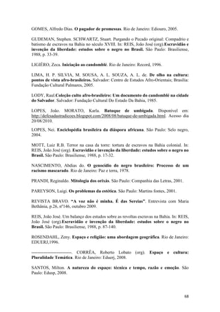GOMES, Alfredo Dias. O pagador de promessas. Rio de Janeiro: Ediouro, 2005.

GUDEMAN, Stephen. SCHWARTZ, Stuart. Purgando o Pecado original: Compadrio e
batismo de escravos na Bahia no século XVIII. In: REIS, João José (org).Escravidão e
invenção da liberdade: estudos sobre o negro no Brasil. São Paulo: Brasiliense,
1988, p. 33-39.

LIGIÉRO, Zeca. Iniciação ao candomblé. Rio de Janeiro: Record, 1996.

LIMA, H. P. SILVIA, M. SOUSA, A. L. SOUZA, A. L. de. De olho na cultura:
pontos de vista afro-brasileiros. Salvador: Centro de Estudos Afro-Orientais; Brasília:
Fundação Cultural Palmares, 2005.

LODY, Raul.Coleção culto afro-brasileiro: Um documento do candomblé na cidade
do Salvador. Salvador: Fundação Cultural Do Estado Da Bahia, 1985.

LOPES, João. MORATO, Karla. Batuque de umbigada. Disponível em:
http://defesadastradicoes.blogspot.com/2008/08/batuque-de-umbigada.html. Acesso dia
20/08/2010.
LOPES, Nei. Enciclopédia brasileira da diáspora africana. São Paulo: Selo negro,
2004.

MOTT, Luiz R.B. Terror na casa da torre: tortura de escravos na Bahia colonial. In:
REIS, João José (org). Escravidão e invenção da liberdade: estudos sobre o negro no
Brasil. São Paulo: Brasiliense, 1988, p. 17-32.

NASCIMENTO, Abdias do. O genocídio do negro brasileiro: Processo de um
racismo mascarado. Rio de Janeiro: Paz e terra, 1978.

PRANDI, Reginaldo. Mitologia dos orixás. São Paulo: Companhia das Letras, 2001.

PAREYSON, Luigi. Os problemas da estética. São Paulo: Martins fontes, 2001.

REVISTA BRAVO. “A voz não é minha. É das Sereias”. Entrevista com Maria
Bethânia, p.26, nº146, outubro 2009.

REIS, João José. Um balanço dos estudos sobre as revoltas escravas na Bahia. In: REIS,
João José (org).Escravidão e invenção da liberdade: estudos sobre o negro no
Brasil. São Paulo: Brasiliense, 1988, p. 87-140.

ROSENDAHL, Zeny. Espaço e religião: uma abordagem geográfica. Rio de Janeiro:
EDUERJ,1996.

---------------------------. CORRÊA, Roberto Lobato (org). Espaço e cultura:
Pluralidade Temática. Rio de Janeiro: Eduerj, 2008.

SANTOS, Milton. A natureza do espaço: técnica e tempo, razão e emoção. São
Paulo: Edusp, 2008.




                                                                                    68
 