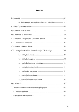 Sumário



I – Introdução ............................................................................................................ 07

              1.1 – Gênese da desvalorização da cultura afro-brasileira ....................... 07

II – Da África ao novo mundo .................................................................................. 08

III – Abolição da escravatura .................................................................................... 13

IV – Afirmação da cultura negra .............................................................................. 16

V – Candomblé – religiosidade e resistência cultural ............................................... 19

VI – Sincretismo no candomblé ................................................................................ 26

VII – Terreiro - território África ............................................................................... 25

VIII – Inteligências Múltiplas em Arte/Educação – Metodologia ............................ 30

                8.1 – Inteligência musical ....................................................................... 34

                8.2 – Inteligência espacial ....................................................................... 40

                8.3 – Inteligência corporal-cinestésica ................................................... 46

                8.4 – Inteligência intrapessoal ................................................................ 48

                8.5– Inteligência interpessoal ................................................................. 49

                8.6 – Inteligência linguística .................................................................. 52

                8.7 – Inteligência lógico-matemática ..................................................... 54

IX – Avaliação .......................................................................................................... 62

X – Espetáculo de teatro como instrumento pedagógico .......................................... 63

XI – Considerações finais ......................................................................................... 65

XII – Referências bibliográficas ............................................................................... 67




                                                                                                                                 6
 