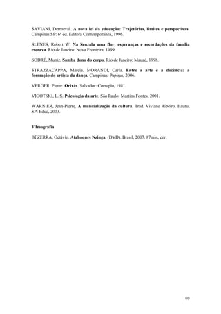 SAVIANI, Dermeval. A nova lei da educação: Trajetórias, limites e perspectivas.
Campinas SP: 6ª ed. Editora Contemporânea, 1996.

SLENES, Robert W. Na Senzala uma flor: esperanças e recordações da família
escrava. Rio de Janeiro: Nova Fronteira, 1999.

SODRÉ, Muniz. Samba dono do corpo. Rio de Janeiro: Mauad, 1998.

STRAZZACAPPA, Márcia. MORANDI, Carla. Entre a arte e a docência: a
formação do artista da dança. Campinas: Papirus, 2006.

VERGER, Pierre. Orixás. Salvador: Corrupio, 1981.

VIGOTSKI, L. S. Psicologia da arte. São Paulo: Martins Fontes, 2001.

WARNIER, Jean-Pierre. A mundialização da cultura. Trad. Viviane Ribeiro. Bauru,
SP: Educ, 2003.


Filmografia

BEZERRA, Octávio. Atabaques Nzinga. (DVD). Brasil, 2007. 87min, cor.




                                                                            69
 