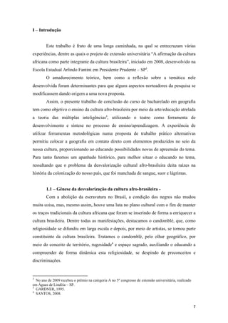 I – Introdução


        Este trabalho é fruto de uma longa caminhada, na qual se entrecruzam várias
experiências, dentre as quais o projeto de extensão universitária “A afirmação da cultura
africana como parte integrante da cultura brasileira”, iniciado em 2008, desenvolvido na
Escola Estadual Arlindo Fantini em Presidente Prudente – SP2.
        O amadurecimento teórico, bem como a reflexão sobre a temática nele
desenvolvida foram determinantes para que alguns aspectos norteadores da pesquisa se
modificassem dando origem a uma nova proposta.
        Assim, o presente trabalho de conclusão do curso de bacharelado em geografia
tem como objetivo o ensino da cultura afro-brasileira por meio da arte/educação atrelada
a teoria das múltiplas inteligências3, utilizando o teatro como ferramenta de
desenvolvimento e síntese no processo de ensino/aprendizagem. A experiência de
utilizar ferramentas metodológicas numa proposta de trabalho prático alternativas
permitiu colocar a geografia em contato direto com elementos produzidos no seio da
nossa cultura, proporcionando ao educando possibilidades novas de apreensão do tema.
Para tanto faremos um apanhado histórico, para melhor situar o educando no tema,
ressaltando que o problema da desvalorização cultural afro-brasileira deita raízes na
história da colonização do nosso país, que foi manchada de sangue, suor e lágrimas.


        1.1 – Gênese da desvalorização da cultura afro-brasileira -
        Com a abolição da escravatura no Brasil, a condição dos negros não mudou
muita coisa, mas, mesmo assim, houve uma luta no plano cultural com o fim de manter
os traços tradicionais da cultura africana que foram se inserindo de forma a enriquecer a
cultura brasileira. Dentre todas as manifestações, destacamos o candomblé, que, como
religiosidade se difundiu em larga escala e depois, por meio de artistas, se tornou parte
constituinte da cultura brasileira. Tratamos o candomblé, pelo olhar geográfico, por
meio do conceito de território, rugosidade4 e espaço sagrado, auxiliando o educando a
compreender de forma dinâmica esta religiosidade, se despindo de preconceitos e
discriminações.


2
  No ano de 2009 recebeu o prêmio na categoria A no 5º congresso de extensão universitária, realizado
em Águas de Lindóia – SP.
3
  GARDNER, 1995.
4
  SANTOS, 2008.


                                                                                                        7
 