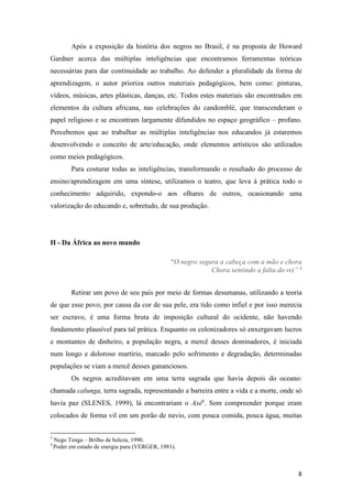 Após a exposição da história dos negros no Brasil, é na proposta de Howard
Gardner acerca das múltiplas inteligências que encontramos ferramentas teóricas
necessárias para dar continuidade ao trabalho. Ao defender a pluralidade da forma de
aprendizagem, o autor prioriza outros materiais pedagógicos, bem como: pinturas,
vídeos, músicas, artes plásticas, danças, etc. Todos estes materiais são encontrados em
elementos da cultura africana, nas celebrações do candomblé, que transcenderam o
papel religioso e se encontram largamente difundidos no espaço geográfico – profano.
Percebemos que ao trabalhar as múltiplas inteligências nos educandos já estaremos
desenvolvendo o conceito de arte/educação, onde elementos artísticos são utilizados
como meios pedagógicos.
          Para costurar todas as inteligências, transformando o resultado do processo de
ensino/aprendizagem em uma síntese, utilizamos o teatro, que leva à prática todo o
conhecimento adquirido, expondo-o aos olhares de outros, ocasionando uma
valorização do educando e, sobretudo, de sua produção.




II - Da África ao novo mundo

                                                “O negro segura a cabeça com a mão e chora
                                                             Chora sentindo a falta do rei” 5


          Retirar um povo de seu país por meio de formas desumanas, utilizando a teoria
de que esse povo, por causa da cor de sua pele, era tido como infiel e por isso merecia
ser escravo, é uma forma bruta de imposição cultural do ocidente, não havendo
fundamento plausível para tal prática. Enquanto os colonizadores só enxergavam lucros
e montantes de dinheiro, a população negra, a mercê desses dominadores, é iniciada
num longo e doloroso martírio, marcado pelo sofrimento e degradação, determinadas
populações se viam a mercê desses gananciosos.
          Os negros acreditavam em uma terra sagrada que havia depois do oceano:
chamada calunga, terra sagrada, representando a barreira entre a vida e a morte, onde só
havia paz (SLENES, 1999), lá encontrariam o Axé6. Sem compreender porque eram
colocados de forma vil em um porão de navio, com pouca comida, pouca água, muitas


5
    Nego Tenga – Brilho de beleza, 1990.
4
    Poder em estado de energia pura (VERGER, 1981).



                                                                                           8
 
