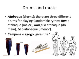 Drums and music
• Atabaque (drums): there are three different
drums for playing Candomble rythm: Run o
atabaque (maior), Run pi o atabaque (do
meio), Lé o atabaque ( menor).
• Campana o agogo: gives the “key” rythm
 