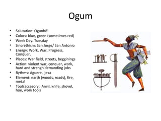 Ogum
• Salutation: Ogunhê!
• Colors: blue, green (sometimes red)
• Week Day: Tuesday
• Sincrethism: San Jorge/ San Antonio
• Energy: Work, War, Progress,
Conquer,
• Places: War field, streets, begginings
• Action: violent war, conquer, work,
hard and strengh demanding jobs
• Rythms: Aguere, Ijexa
• Element: earth (woods, roads), fire,
metal
• Tool/accesory: Anvil, knife, shovel,
hoe, work tools
 