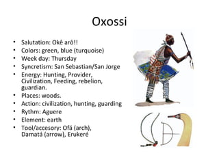Oxossi
• Salutation: Okê arô!!
• Colors: green, blue (turquoise)
• Week day: Thursday
• Syncretism: San Sebastian/San Jorge
• Energy: Hunting, Provider,
Civilization, Feeding, rebelion,
guardian.
• Places: woods.
• Action: civilization, hunting, guarding
• Rythm: Aguere
• Element: earth
• Tool/accesory: Ofá (arch),
Damatá (arrow), Erukeré
 