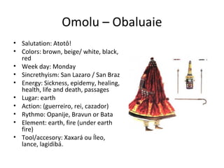 Omolu – Obaluaie
• Salutation: Atotô!
• Colors: brown, beige/ white, black,
red
• Week day: Monday
• Sincrethyism: San Lazaro / San Braz
• Energy: Sickness, epidemy, healing,
health, life and death, passages
• Lugar: earth
• Action: (guerreiro, rei, cazador)
• Rythmo: Opanije, Bravun or Bata
• Element: earth, fire (under earth
fire)
• Tool/accesory: Xaxará ou Íleo,
lance, lagidibá.
 