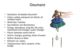 Oxumare
• Salutation: Arroboboi Oxumarê!
• Colors: yellow and green (or black), all
rainbow colors
• Week day: Tuesday
• Syncrethism: San Bartolomeo
• Energy: abundance, long life, life cicles,
movement and changes, water changes
• Places: between earth and air
• Action: changes, growing, states of water
• Rythm: Bravun or Bata
• Element: air, water,
• Tool/accesory: Ebiri, serpent, circle,
bradjá.
 