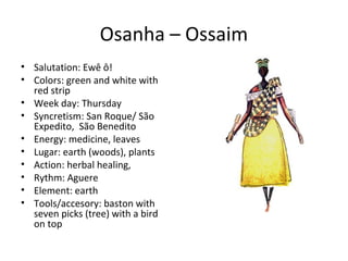Osanha – Ossaim
• Salutation: Ewê ô!
• Colors: green and white with
red strip
• Week day: Thursday
• Syncretism: San Roque/ São
Expedito, São Benedito
• Energy: medicine, leaves
• Lugar: earth (woods), plants
• Action: herbal healing,
• Rythm: Aguere
• Element: earth
• Tools/accesory: baston with
seven picks (tree) with a bird
on top
 