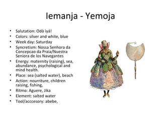 Iemanja - Yemoja
• Salutation: Odò ìyá!
• Colors: silver and white, blue
• Week day: Saturday
• Syncretism: Nossa Senhora da
Concepcao da Praia/Nuestra
Seniora de los Navegantes
• Energy: maternity (raising), sea,
abundance, psychological and
mind health.
• Place: sea (salted water), beach
• Action: nourriture, children
raising, fishing,
• Ritmo: Aguere, Jika
• Element: salted water
• Tool/acccesory: abebe,
 