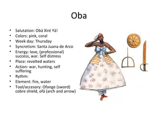 Oba
• Salutation: Obá Xiré Yá!
• Colors: pink, coral
• Week day: Thursday
• Syncretism: Santa Juana de Arco
• Energy: love, (professional)
success, war. Self distress
• Place: revolted waters
• Action: war, hunting, self
suffering
• Rythm:
• Element: fire, water
• Tool/accesory: Ofange (sword)
cobre shield, ofá (arch and arrow)
 