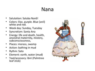 Nana
• Salutation: Saluba Nanã!
• Colors: lilac, purple. Blue (anil)
white and red.
• Week day: Sunday, Tuesday
• Syncretism: Santa Ana
• Energy: life and death, health,
ancestral maternity, mistery,
subconsciousness,
• Places: morass, swamp
• Action: bathing in mud
• Rythm: Sato
• Element: earth, water (mud)
• Tool/accesory: Ibiri (Palmtree
leaf stick)
 