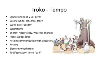 Iroko - Tempo
• Salutation: Iroko y Só! Eeró!
• Colors: white, ash-grey, green
• Week day: Tuesday
• Syncretism:
• Energy: Ancestrality. Weather changes.
• Place: woods (tree)
• Action: communication with ancestors
• Rythm:
• Element: wood (tree)
• Tool/accessory: lance, “grill”
 