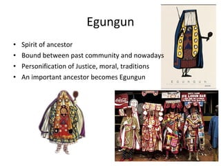 Egungun
• Spirit of ancestor
• Bound between past community and nowadays
• Personification of Justice, moral, traditions
• An important ancestor becomes Egungun
 