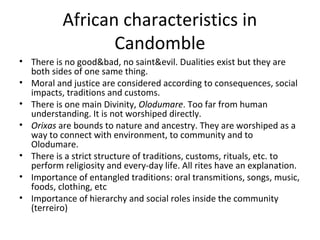 African characteristics in
Candomble
• There is no good&bad, no saint&evil. Dualities exist but they are
both sides of one same thing.
• Moral and justice are considered according to consequences, social
impacts, traditions and customs.
• There is one main Divinity, Olodumare. Too far from human
understanding. It is not worshiped directly.
• Orixas are bounds to nature and ancestry. They are worshiped as a
way to connect with environment, to community and to
Olodumare.
• There is a strict structure of traditions, customs, rituals, etc. to
perform religiosity and every-day life. All rites have an explanation.
• Importance of entangled traditions: oral transmitions, songs, music,
foods, clothing, etc
• Importance of hierarchy and social roles inside the community
(terreiro)
 