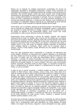 10
Mesmo em se tratando de religiões severamente consolidadas em termos de
organização sacerdotal e obrigações hierárquicas, surgem novos horizontes de
mobilidade social baseada na capacidade pessoal de inovação e empreendimento do
sacerdote. Nas grandes igrejas, muitas das quais atuando como conglomerados
empresarias de acumulação econômica internacional, assim como nas religiões em
que a unidade administrativa e sacerdotal é reduzida, fraca ou inexistente, como
ocorre em todo o segmento afro-brasileiro, em certas correntes evangélicas e no
conjunto das práticas esotéricas, o sucesso do líder religioso, e por conseguinte da
sua religião ou modalidade religiosa, depende da sua capacidade de atrair devotos
e clientes e gerar renda necessária à expansão daquela denominação.
Tanta oferta, que é crescente, depende de demanda grande e diversificada. Aquilo
que se entende por religião deve contemplar necessidades, gostos e expectativas
que escapam às velhas definições da religião, surgindo as mais inusitadas formas
de acesso ao sagrado e sua manipulação mágica, como ocorre com muita
propriedade no vasto e pouco definido universo do esoterismo.
Experimentar novos sentimentos e formas da religião, contudo, não significa
necessariamente mudar de religião. Não é preciso sair da religião que se professa
para provar da mudança religiosa. Quantas vezes não ouvimos pessoas mais velhas
do candomblé reclamar que sua religião não é mais como costumava ser nos seus
tempos de juventude? Para os mais velhos, que sentem a mudança como perda, a
religião certa é a que não muda. As próprias religiões costumam se apresentar
como verdades eternas e imutáveis. "Assim como era no princípio, agora e
sempre", afirma o Credo católico, oração afirmativa de uma religião em constante
transformação.
Tudo isso vale igualmente para o candomblé e a umbanda. Os seguidores dos
orixás também acreditam na eternidade das verdades religiosas e na perenidade
dos ritos. Sabem que muito se perdeu e se modificou ao longo da história do culto
dos orixás no Brasil, quer em razão das adversidades sociais e culturais que
enfrentou, a começar da própria escravidão, que por causa da displicência dos
sacerdotes mais antigos, que teriam levado para o túmulo muito conhecimento que
preferiram não passar adiante. É o que se imagina. Pois bem, esse conhecimento
perdido, esquecido, escondido existe em algum lugar, e é imperativo recuperá-lo,
para o revigoramento da própria religião e o fortalecimento do poder de seus
rituais, é o que se acredita.
A idéia de que é preciso recuperar o mistério perdido ao longo da história da
religião no Brasil (língua, rezas, cantigas, oriquis, mitos, odus, ebós, tabus etc.)
parte do suposto de que em algum lugar existe sobrevivência ou registro do que se
perdeu, que alguém de grande conhecimento é capaz de ensinar a fórmula
almejada, que algum processo iniciático em outro templo, nação ritualística, cidade
ou país pode resgatar o patrimônio que as gerações anteriores de pais e mães-de-
santo, por impedimento sociocultural, egoísmo e desleixo, não souberam transmitir
às gerações seguintes. Recobrar segredos guardados é imperativo para restaurar o
grande poder mágico da religião. O livro é uma das fontes possíveis, viagens à
África e consultas com africanos ou mesmo com velhos sacerdotes brasileiros é
outra. Em geral se paga por um segredo guardado, cujo acesso quase sempre
depende de submissão a alguma obrigação iniciática. No candomblé, o que é pago
é mais valorizado; sem dinheiro não há axé, não há fluxo da força sagrada. Mas a
adoção de fórmulas ou elementos recuperados se faz de acordo com a
interpretação pessoal, a vontade e o interesse de cada pai ou mãe-de-santo, e se
dá de modo diferente em cada terreiro. Assim, recuperar o passado perdido
também significa adaptar, inovar, criar.
Uma das mais profundas mudanças observadas no candomblé nas últimas décadas
do século XX foi sua universalização, quando passou de religião étnica a religião de
todos, com a incorporação, entre seus seguidores, de novos adeptos de classe
média e de origem não africana. Segundo o censo demográfico do ibge, apenas
 