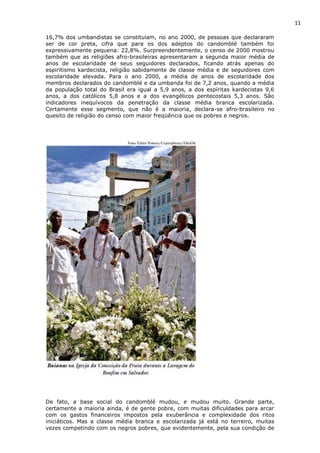 11
16,7% dos umbandistas se constituíam, no ano 2000, de pessoas que declararam
ser de cor preta, cifra que para os dos adeptos do candomblé também foi
expressivamente pequena: 22,8%. Surpreendentemente, o censo de 2000 mostrou
também que as religiões afro-brasileiras apresentaram a segunda maior média de
anos de escolaridade de seus seguidores declarados, ficando atrás apenas do
espiritismo kardecista, religião sabidamente de classe média e de seguidores com
escolaridade elevada. Para o ano 2000, a média de anos de escolaridade dos
membros declarados do candomblé e da umbanda foi de 7,2 anos, quando a média
da população total do Brasil era igual a 5,9 anos, a dos espíritas kardecistas 9,6
anos, a dos católicos 5,8 anos e a dos evangélicos pentecostais 5,3 anos. São
indicadores inequívocos da penetração da classe média branca escolarizada.
Certamente esse segmento, que não é a maioria, declara-se afro-brasileiro no
quesito de religião do censo com maior freqüência que os pobres e negros.
De fato, a base social do candomblé mudou, e mudou muito. Grande parte,
certamente a maioria ainda, é de gente pobre, com muitas dificuldades para arcar
com os gastos financeiros impostos pela exuberância e complexidade dos ritos
iniciáticos. Mas a classe média branca e escolarizada já está no terreiro, muitas
vezes competindo com os negros pobres, que evidentemente, pela sua condição de
 