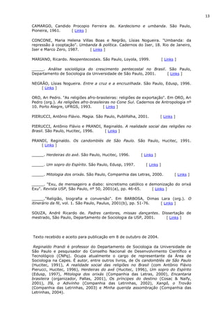 13
CAMARGO, Candido Procopio Ferreira de. Kardecismo e umbanda. São Paulo,
Pioneira, 1961. [ Links ]
CONCONE, Maria Helena Villas Boas e Negrão, Lísias Nogueira. "Umbanda: da
repressão à cooptação". Umbanda & política. Cadernos do Iser, 18. Rio de Janeiro,
Iser e Marco Zero, 1987. [ Links ]
MARIANO, Ricardo. Neopentecostais. São Paulo, Loyola, 1999. [ Links ]
_____. Análise sociológica do crescimento pentecostal no Brasil. São Paulo,
Departamento de Sociologia da Universidade de São Paulo, 2001. [ Links ]
NEGRÃO, Lísias Nogueira. Entre a cruz e a encruzilhada. São Paulo, Edusp, 1996.
[ Links ]
ORO, Ari Pedro. "As religiões afro-brasileiras: religiões de exportação". Em ORO, Ari
Pedro (org.). As religiões afro-brasileiras no Cone Sul. Cadernos de Antropologia nº
10. Porto Alegre, UFRGS, 1993. [ Links ]
PIERUCCI, Antônio Flávio. Magia. São Paulo, Publifolha, 2001. [ Links ]
PIERUCCI, Antônio Flávio e PRANDI, Reginaldo. A realidade social das religiões no
Brasil. São Paulo, Hucitec, 1996. [ Links ]
PRANDI, Reginaldo. Os candomblés de São Paulo. São Paulo, Hucitec, 1991.
[ Links ]
_____. Herdeiras do axé. São Paulo, Hucitec, 1996. [ Links ]
_____. Um sopro do Espírito. São Paulo, Edusp, 1997. [ Links ]
_____. Mitologia dos orixás. São Paulo, Companhia das Letras, 2000. [ Links ]
_____. "Exu, de mensageiro a diabo: sincretismo católico e demonização do orixá
Exu". Revista USP, São Paulo, nº 50, 2001(a), pp. 46-65. [ Links ]
_____."Religião, biografia e conversão". Em BARBOSA, Dimas Lara (org.). O
itinerário da fé, vol. 1. São Paulo, Paulus, 2001(b), pp. 51-76. [ Links ]
SOUZA, André Ricardo de. Padres cantores, missas dançantes. Dissertação de
mestrado, São Paulo, Departamento de Sociologia da USP, 2001. [ Links ]
Texto recebido e aceito para publicação em 8 de outubro de 2004.
Reginaldo Prandi é professor do Departamento de Sociologia da Universidade de
São Paulo e pesquisador do Conselho Nacional de Desenvolvimento Científico e
Tecnológico (CNPq). Ocupa atualmente o cargo de representante da Área de
Sociologia na Capes. É autor, entre outros livros, de Os candomblés de São Paulo
(Hucitec, 1991), A realidade social das religiões no Brasil (com Antônio Flávio
Pierucci, Hucitec, 1996), Herdeiras do axé (Hucitec, 1996), Um sopro do Espírito
(Edusp, 1997), Mitologia dos orixás (Companhia das Letras, 2000), Encantaria
brasileira (organizador, Pallas, 2001), Os príncipes do destino (Cosac & Naify,
2001), Ifá, o Adivinho (Companhia das Letrinhas, 2002), Xangô, o Trovão
(Companhia das Letrinhas, 2003) e Minha querida assombração (Companhia das
Letrinhas, 2004).
 