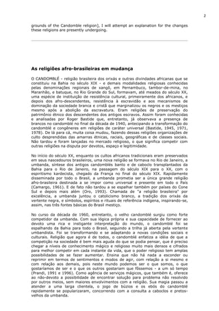 2
grounds of the Candomble religion], I will attempt an explanation for the changes
these religions are presently undergoing.
As religiões afro-brasileiras em mudança
O CANDOMBLÉ - religião brasileira dos orixás e outras divindades africanas que se
constituiu na Bahia no século XIX - e demais modalidades religiosas conhecidas
pelas denominações regionais de xangô, em Pernambuco, tambor-de-mina, no
Maranhão, e batuque, no Rio Grande do Sul, formavam, até meados do século XX,
uma espécie de instituição de resistência cultural, primeiramente dos africanos, e
depois dos afro-descendentes, resistência à escravidão e aos mecanismos de
dominação da sociedade branca e cristã que marginalizou os negros e os mestiços
mesmo após a abolição da escravatura. Eram religiões de preservação do
patrimônio étnico dos descendentes dos antigos escravos. Assim foram conhecidas
e analisadas por Roger Bastide que, entretanto, já observava a presença de
brancos no candomblé no final da década de 1940, antecipando a transformação do
candomblé e congêneres em religiões de caráter universal (Bastide, 1945, 1971,
1978). De lá para cá, muita coisa mudou, fazendo dessas religiões organizações de
culto desprendidas das amarras étnicas, raciais, geográficas e de classes sociais.
Não tardou e foram lançadas no mercado religioso, o que significa competir com
outras religiões na disputa por devotos, espaço e legitimidade.
No início do século XX, enquanto os cultos africanos tradicionais eram preservados
em seus nascedouros brasileiros, uma nova religião se formava no Rio de Janeiro, a
umbanda, síntese dos antigos candomblés banto e de caboclo transplantados da
Bahia para o Rio de Janeiro, na passagem do século XIX para o XX, com o
espiritismo kardecista, chegado da França no final do século XIX. Rapidamente
disseminada por todo o Brasil, a umbanda prometia ser a única grande religião
afro-brasileira destinada a se impor como universal e presente em todo o País
(Camargo, 1961). E de fato não tardou a se espalhar também por países do Cone
Sul e depois mais além (Oro, 1993). Chamada de "a religião brasileira" por
excelência, a umbanda juntou o catolicismo branco, a tradição dos orixás da
vertente negra, e símbolos, espíritos e rituais de referência indígena, inspirando-se,
assim, nas três fontes básicas do Brasil mestiço.
No curso da década de 1960, entretanto, o velho candomblé surgiu como forte
competidor da umbanda. Com sua lógica própria e sua capacidade de fornecer ao
devoto uma rica e instigante interpretação do mundo, o candomblé foi se
espalhando da Bahia para todo o Brasil, seguindo a trilha já aberta pela vertente
umbandista. Foi se transformando e se adaptando a novas condições sociais e
culturais. Religião que agora é de todos, o candomblé enfatiza a idéia de que a
competição na sociedade é bem mais aguda do que se podia pensar, que é preciso
chegar a níveis de conhecimento mágico e religioso muito mais densos e cifrados
para melhor competir em cada instante da vida, que o poder religioso tem amplas
possibilidades de se fazer aumentar. Ensina que não há nada a esconder ou
reprimir em termos de sentimentos e modos de agir, com relação a si mesmo e
com relação aos demais, pois neste mundo podemos ser o que somos, o que
gostaríamos de ser e o que os outros gostariam que fôssemos - a um só tempo
(Prandi, 1991 e 1996). Como agência de serviços mágicos, que também é, oferece
ao não-devoto a possibilidade de encontrar solução para problema não resolvido
por outros meios, sem maiores envolvimentos com a religião. Sua magia passou a
atender a uma larga clientela, o jogo de búzios e os ebós do candomblé
rapidamente se popularizaram, concorrendo com a consulta a caboclos e pretos-
velhos da umbanda.
 