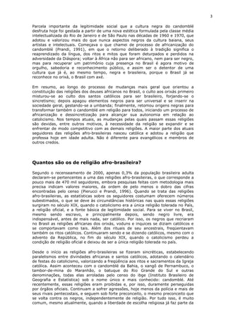 3
Parcela importante da legitimidade social que a cultura negra do candomblé
desfruta hoje foi gestada a partir de uma nova estética formulada pela classe média
intelectualizada do Rio de Janeiro e de São Paulo nas décadas de 1960 e 1970, que
adotou e valorizou mais do que nunca aspectos negros da cultura baiana, seus
artistas e intelectuais. Começava o que chamei de processo de africanização do
candomblé (Prandi, 1991), em que o retorno deliberado à tradição significa o
reaprendizado da língua, dos ritos e mitos que foram deturpados e perdidos na
adversidade da Diáspora; voltar à África não para ser africano, nem para ser negro,
mas para recuperar um patrimônio cuja presença no Brasil é agora motivo de
orgulho, sabedoria e reconhecimento público, e assim ser o detentor de uma
cultura que já é, ao mesmo tempo, negra e brasileira, porque o Brasil já se
reconhece no orixá, o Brasil com axé.
Em resumo, ao longo do processo de mudanças mais geral que orientou a
constituição das religiões dos deuses africanos no Brasil, o culto aos orixás primeiro
misturou-se ao culto dos santos católicos para ser brasileiro, forjando-se o
sincretismo; depois apagou elementos negros para ser universal e se inserir na
sociedade geral, gestando-se a umbanda; finalmente, retomou origens negras para
transformar também o candomblé em religião para todos, iniciando um processo de
africanização e dessincretização para alcançar sua autonomia em relação ao
catolicismo. Nos tempos atuais, as mudanças pelas quais passam essas religiões
são devidas, entre outros motivos, à necessidade da religião se expandir e se
enfrentar de modo competitivo com as demais religiões. A maior parte dos atuais
seguidores das religiões afro-brasileiras nasceu católica e adotou a religião que
professa hoje em idade adulta. Não é diferente para evangélicos e membros de
outros credos.
Quantos são os de religião afro-brasileira?
Segundo o recenseamento de 2000, apenas 0,3% da população brasileira adulta
declaram-se pertencentes a uma das religiões afro-brasileiras, o que corresponde a
pouco mais de 470 mil seguidores, embora pesquisas feitas com metodologia mais
precisa indicam valores maiores, da ordem de pelo menos o dobro das cifras
encontradas pelo censo (Pierucci e Prandi, 1996). Quando se trata das religiões
afro-brasileiras, as estatísticas sobre os seguidores costumam oferecem números
subestimados, o que se deve às circunstâncias históricas nas quais essas religiões
surgiram no século XIX, quando o catolicismo era a única religião tolerada no País,
a religião oficial, e a fonte básica de legitimidade social. Para se viver no Brasil,
mesmo sendo escravo, e principalmente depois, sendo negro livre, era
indispensável, antes de mais nada, ser católico. Por isso, os negros que recriaram
no Brasil as religiões africanas dos orixás, voduns e inquices se diziam católicos e
se comportavam como tais. Além dos rituais de seu ancestrais, freqüentavam
também os ritos católicos. Continuaram sendo e se dizendo católicos, mesmo com o
advento da República, no fim do século XIX, quando o catolicismo perdeu a
condição de religião oficial e deixou de ser a única religião tolerada no país.
Desde o início as religiões afro-brasileiras se fizeram sincréticas, estabelecendo
paralelismos entre divindades africanas e santos católicos, adotando o calendário
de festas do catolicismo, valorizando a freqüência aos ritos e sacramentos da Igreja
católica. Assim aconteceu com o candomblé da Bahia, o xangô de Pernambuco, o
tambor-de-mina do Maranhão, o batuque do Rio Grande do Sul e outras
denominações, todas elas arroladas pelo censo do ibge (Instituto Brasileiro de
Geografia e Estatística) sob o nome único e mais conhecido: candomblé. Até
recentemente, essas religiões eram proibidas e, por isso, duramente perseguidas
por órgãos oficiais. Continuam a sofrer agressões, hoje menos da polícia e mais de
seus rivais pentecostais, e seguem sob forte preconceito, o mesmo preconceito que
se volta contra os negros, independentemente de religião. Por tudo isso, é muito
comum, mesmo atualmente, quando a liberdade de escolha religiosa já faz parte da
 