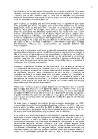 4
vida brasileira, muitos seguidores das religiões afro-brasileiras ainda se declararem
católicos, embora sempre haja uma boa parte que declara seguir a religião afro-
brasileira que de fato professa. Isso faz com que as religiões afro-brasileiras
apareçam subestimadas nos censos oficiais do Brasil, em que o quesito religião só
pode ser pesquisado de modo superficial.
Com o tempo, as religiões afro-brasileiras tradicionais se espalharam pelo Brasil
todo, passando por muitas inovações, mas quanto mais tradicionais os redutos
pesquisados, mais os afro-brasileiros continuam se declarando, e se sentindo,
católicos. Mais perto da tradição, mais católico. Um mapeamento dos afro-
brasileiros declarados nas diferentes regiões mostra isso muito bem: eles são em
número relativamente pequeno no Nordeste, região em que a religião afro-
brasileira tradicional se formou, o que pode parecer paradoxal, e em número bem
maior nas regiões em que se instalou mais recentemente, já no século XX, e onde a
mudança religiosa no campo afro-brasileiro tem se mostrado mais vigorosa, casos
do Sudeste e do Sul. Até hoje o catolicismo é uma máscara usada pelas religiões
afro-brasileiras, máscara que, evidentemente, as esconde também dos
recenseamentos.
Por sua vez, a umbanda é igualmente problemática quando se trata de quantificar
seus seguidores. No início, a nova religião denominou-se espiritismo de umbanda, e
não é incomum, ainda atualmente, os umbandistas se chamarem de espíritas,
quando não de católicos. A umbanda conservou do candomblé o sincretismo
católico: mais que isto, assimilou preces, devoções e valores católicos que não
fazem parte do universo do candomblé. Na sua constituição interna, a umbanda é
muito mais sincrética que o candomblé.
Voltemos à questão dos números. O crescimento das cifras de adeptos declarados
do candomblé e da umbanda, de um censo para outro, poderia ser atribuído a duas
fontes de variação. Primeiro, os números refletiriam um aumento real no número
de seguidores; segundo, seria conseqüência do fato de que a expansão da
liberdade de crença no Brasil faria com que mais adeptos do candomblé e
umbanda, que antes se escondiam sob a rubrica de católicos e espíritas, se
declarassem de religião afro-brasileira. Os números crescentes mostrariam que a
religião cresce porque tem mais fiéis ou porque uma parcela maior dos antigos
seguidores passa a se declarar abertamente.
Feitas essas ressalvas, o que os dados disponíveis nos mostram é que o conjunto
das religiões afro-brasileiras vem perdendo adeptos nos últimos vinte anos, os
números são decrescentes. Considerando que, atualmente, são menos imperativas
as razões que têm levado os afro-brasileiros a se declararem católicos ou espíritas,
a queda recentemente observada só pode ser real, e pode até mesmo ser maior,
uma vez que em censos anteriores as taxas de "escondidos" podiam ser maiores
que as de agora.
De todo modo, o pequeno contingente de afro-brasileiros declarados, em 1980,
representava apenas 0,6% da população brasileira residente. Em 1991, eles eram
0,4% e agora, em 2000, são 0,3%. De 1980 a 1991, os afro-brasileiros perderam
trinta mil seguidores declarados, perda que na década seguinte subiu para 71 mil.
Ou seja, o segmento das religiões afro-brasileiras está em declínio.
Podem ser muitas as razões do declínio afro-brasileiro, mas certamente elas estão
associadas às novas condições da expansão das religiões no Brasil no contexto do
mercado religioso. A oferta de serviços que a religião é capaz de propiciar aos
consumidores religiosos e as estratégias de acessar os consumidores e criar novas
necessidades religiosas impõem mudanças que nem sempre religiões mais
ajustadas à tradição conseguem assumir. É preciso, sobretudo, enfrentar-se com os
concorrentes, atualizar-se. Para religiões antigas, podem ocorrer mudanças que
mobilizam apenas um setor dos líderes e devotos, como, por exemplo, ontem, a
fração das Comunidades Eclesiais de Base e, hoje, a parcela da Renovação
 