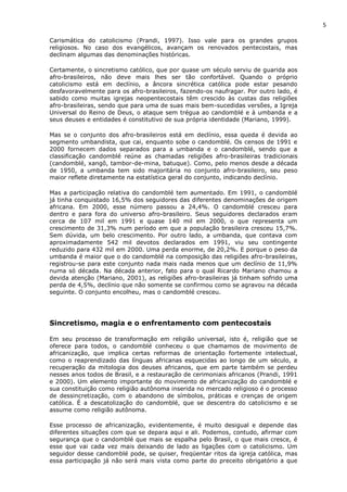 5
Carismática do catolicismo (Prandi, 1997). Isso vale para os grandes grupos
religiosos. No caso dos evangélicos, avançam os renovados pentecostais, mas
declinam algumas das denominações históricas.
Certamente, o sincretismo católico, que por quase um século serviu de guarida aos
afro-brasileiros, não deve mais lhes ser tão confortável. Quando o próprio
catolicismo está em declínio, a âncora sincrética católica pode estar pesando
desfavoravelmente para os afro-brasileiros, fazendo-os naufragar. Por outro lado, é
sabido como muitas igrejas neopentecostais têm crescido às custas das religiões
afro-brasileiras, sendo que para uma de suas mais bem-sucedidas versões, a Igreja
Universal do Reino de Deus, o ataque sem trégua ao candomblé e à umbanda e a
seus deuses e entidades é constitutivo de sua própria identidade (Mariano, 1999).
Mas se o conjunto dos afro-brasileiros está em declínio, essa queda é devida ao
segmento umbandista, que cai, enquanto sobe o candomblé. Os censos de 1991 e
2000 fornecem dados separados para a umbanda e o candomblé, sendo que a
classificação candomblé reúne as chamadas religiões afro-brasileiras tradicionais
(candomblé, xangô, tambor-de-mina, batuque). Como, pelo menos desde a década
de 1950, a umbanda tem sido majoritária no conjunto afro-brasileiro, seu peso
maior reflete diretamente na estatística geral do conjunto, indicando declínio.
Mas a participação relativa do candomblé tem aumentado. Em 1991, o candomblé
já tinha conquistado 16,5% dos seguidores das diferentes denominações de origem
africana. Em 2000, esse número passou a 24,4%. O candomblé cresceu para
dentro e para fora do universo afro-brasileiro. Seus seguidores declarados eram
cerca de 107 mil em 1991 e quase 140 mil em 2000, o que representa um
crescimento de 31,3% num período em que a população brasileira cresceu 15,7%.
Sem dúvida, um belo crescimento. Por outro lado, a umbanda, que contava com
aproximadamente 542 mil devotos declarados em 1991, viu seu contingente
reduzido para 432 mil em 2000. Uma perda enorme, de 20,2%. E porque o peso da
umbanda é maior que o do candomblé na composição das religiões afro-brasileiras,
registrou-se para este conjunto nada mais nada menos que um declínio de 11,9%
numa só década. Na década anterior, fato para o qual Ricardo Mariano chamou a
devida atenção (Mariano, 2001), as religiões afro-brasileiras já tinham sofrido uma
perda de 4,5%, declínio que não somente se confirmou como se agravou na década
seguinte. O conjunto encolheu, mas o candomblé cresceu.
Sincretismo, magia e o enfrentamento com pentecostais
Em seu processo de transformação em religião universal, isto é, religião que se
oferece para todos, o candomblé conheceu o que chamamos de movimento de
africanização, que implica certas reformas de orientação fortemente intelectual,
como o reaprendizado das línguas africanas esquecidas ao longo de um século, a
recuperação da mitologia dos deuses africanos, que em parte também se perdeu
nesses anos todos de Brasil, e a restauração de cerimoniais africanos (Prandi, 1991
e 2000). Um elemento importante do movimento de africanização do candomblé e
sua constituição como religião autônoma inserida no mercado religioso é o processo
de dessincretização, com o abandono de símbolos, práticas e crenças de origem
católica. É a descatolização do candomblé, que se descentra do catolicismo e se
assume como religião autônoma.
Esse processo de africanização, evidentemente, é muito desigual e depende das
diferentes situações com que se depara aqui e ali. Podemos, contudo, afirmar com
segurança que o candomblé que mais se espalha pelo Brasil, o que mais cresce, é
esse que vai cada vez mais deixando de lado as ligações com o catolicismo. Um
seguidor desse candomblé pode, se quiser, freqüentar ritos da igreja católica, mas
essa participação já não será mais vista como parte do preceito obrigatório a que
 