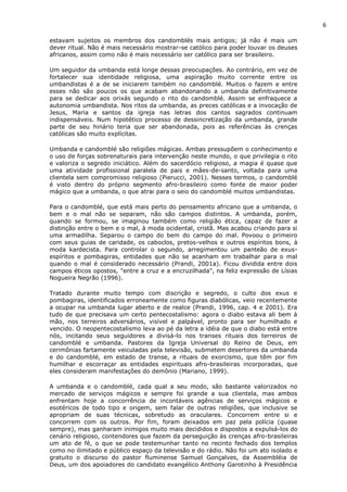 6
estavam sujeitos os membros dos candomblés mais antigos; já não é mais um
dever ritual. Não é mais necessário mostrar-se católico para poder louvar os deuses
africanos, assim como não é mais necessário ser católico para ser brasileiro.
Um seguidor da umbanda está longe dessas preocupações. Ao contrário, em vez de
fortalecer sua identidade religiosa, uma aspiração muito corrente entre os
umbandistas é a de se iniciarem também no candomblé. Muitos o fazem e entre
esses não são poucos os que acabam abandonando a umbanda definitivamente
para se dedicar aos orixás segundo o rito do candomblé. Assim se enfraquece a
autonomia umbandista. Nos ritos da umbanda, as preces católicas e a invocação de
Jesus, Maria e santos da igreja nas letras dos cantos sagrados continuam
indispensáveis. Num hipotético processo de dessincretização da umbanda, grande
parte de seu hinário teria que ser abandonada, pois as referências às crenças
católicas são muito explícitas.
Umbanda e candomblé são religiões mágicas. Ambas pressupõem o conhecimento e
o uso de forças sobrenaturais para intervenção neste mundo, o que privilegia o rito
e valoriza o segredo iniciático. Além do sacerdócio religioso, a magia é quase que
uma atividade profissional paralela de pais e mães-de-santo, voltada para uma
clientela sem compromisso religioso (Pierucci, 2001). Nesses termos, o candomblé
é visto dentro do próprio segmento afro-brasileiro como fonte de maior poder
mágico que a umbanda, o que atrai para o seio do candomblé muitos umbandistas.
Para o candomblé, que está mais perto do pensamento africano que a umbanda, o
bem e o mal não se separam, não são campos distintos. A umbanda, porém,
quando se formou, se imaginou também como religião ética, capaz de fazer a
distinção entre o bem e o mal, à moda ocidental, cristã. Mas acabou criando para si
uma armadilha. Separou o campo do bem do campo do mal. Povoou o primeiro
com seus guias de caridade, os caboclos, pretos-velhos e outros espíritos bons, à
moda kardecista. Para controlar o segundo, arregimentou um panteão de exus-
espíritos e pombagiras, entidades que não se acanham em trabalhar para o mal
quando o mal é considerado necessário (Prandi, 2001a). Ficou dividida entre dois
campos éticos opostos, "entre a cruz e a encruzilhada", na feliz expressão de Lísias
Nogueira Negrão (1996).
Tratado durante muito tempo com discrição e segredo, o culto dos exus e
pombagiras, identificados erroneamente como figuras diabólicas, veio recentemente
a ocupar na umbanda lugar aberto e de realce (Prandi, 1996, cap. 4 e 2001). Era
tudo de que precisava um certo pentecostalismo: agora o diabo estava ali bem à
mão, nos terreiros adversários, visível e palpável, pronto para ser humilhado e
vencido. O neopentecostalismo leva ao pé da letra a idéia de que o diabo está entre
nós, incitando seus seguidores a divisá-lo nos transes rituais dos terreiros de
candomblé e umbanda. Pastores da Igreja Universal do Reino de Deus, em
cerimônias fartamente veiculadas pela televisão, submetem desertores da umbanda
e do candomblé, em estado de transe, a rituais de exorcismo, que têm por fim
humilhar e escorraçar as entidades espirituais afro-brasileiras incorporadas, que
eles consideram manifestações do demônio (Mariano, 1999).
A umbanda e o candomblé, cada qual a seu modo, são bastante valorizados no
mercado de serviços mágicos e sempre foi grande a sua clientela, mas ambos
enfrentam hoje a concorrência de incontáveis agências de serviços mágicos e
esotéricos de todo tipo e origem, sem falar de outras religiões, que inclusive se
apropriam de suas técnicas, sobretudo as oraculares. Concorrem entre si e
concorrem com os outros. Por fim, foram deixados em paz pela polícia (quase
sempre), mas ganharam inimigos muito mais decididos e dispostos a expulsá-los do
cenário religioso, contendores que fazem da perseguição às crenças afro-brasileiras
um ato de fé, o que se pode testemunhar tanto no recinto fechado dos templos
como no ilimitado e público espaço da televisão e do rádio. Não foi um ato isolado e
gratuito o discurso do pastor fluminense Samuel Gonçalves, da Assembléia de
Deus, um dos apoiadores do candidato evangélico Anthony Garotinho à Presidência
 