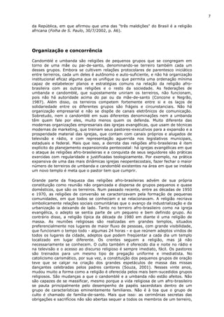 7
da República, em que afirmou que uma das "três maldições" do Brasil é a religião
africana (Folha de S. Paulo, 30/7/2002, p. A6).
Organização e concorrência
Candomblé e umbanda são religiões de pequenos grupos que se congregam em
torno de uma mãe ou pai-de-santo, denominando-se terreiro também cada um
desses grupos. Embora se cultivem relações protocolares de parentesco iniciático
entre terreiros, cada um deles é autônomo e auto-suficiente, e não há organização
institucional eficaz alguma que os unifique ou que permita uma ordenação mínima
capaz de estabelecer planos e estratégias comuns na relação da religião afro-
brasileira com as outras religiões e o resto da sociedade. As federações de
umbanda e candomblé, que supostamente uniriam os terreiros, não funcionam,
pois não há autoridade acima do pai ou da mãe-de-santo (Concone e Negrão,
1987). Além disso, os terreiros competem fortemente entre si e os laços de
solidariedade entre os diferentes grupos são frágeis e circunstanciais. Não há
organização empresarial e não se dispõe de canais eletrônicos de comunicação.
Sobretudo, nem o candomblé em suas diferentes denominações nem a umbanda
têm quem fale por eles, muito menos quem os defenda. Muito diferente das
modernas organizações empresariais das igrejas evangélicas, que usam de técnicas
modernas de marketing, que treinam seus pastores-executivos para a expansão e a
prosperidade material das igrejas, que contam com canais próprios e alugados de
televisão e rádio, e com representação aguerrida nos legislativos municipais,
estaduais e federal. Mais que isso, a derrota das religiões afro-brasileiras é item
explícito do planejamento expansionista pentecostal: há igrejas evangélicas em que
o ataque às religiões afro-brasileiras e a conquista de seus seguidores são práticas
exercidas com regularidade e justificadas teologicamente. Por exemplo, na prática
expansiva de uma das mais dinâmicas igrejas neopentecostais, fazer fechar o maior
número de terreiros de umbanda e candomblé existentes na área em que se instala
um novo templo é meta que o pastor tem que cumprir.
Grande parte da fraqueza das religiões afro-brasileiras advém de sua própria
constituição como reunião não organizada e dispersa de grupos pequenos e quase
domésticos, que são os terreiros. Num passado recente, entre as décadas de 1950
e 1970, as religiões de conversão se caracterizavam pela formação de pequenas
comunidades, em que todos se conheciam e se relacionavam. A religião recriava
simbolicamente relações sociais comunitárias que o avanço da industrialização e da
urbanização ia deixando de lado. Tanto no terreiro afro-brasileiro como na igreja
evangélica, o adepto se sentia parte de um pequeno e bem definido grupo. Ao
contrário disso, a religião típica da década de 1980 em diante é uma religião de
massa. As reuniões religiosas são realizadas em grandes templos, situados
preferencialmente nos lugares de maior fluxo de pessoas, com grande visibilidade,
que funcionam o tempo todo - algumas 24 horas - e que reúnem adeptos vindos de
todos os lugares da cidade, adeptos que podem freqüentar a cada dia um templo
localizado em lugar diferente. Os crentes seguem a religião, mas já não
necessariamente se conhecem. O culto também é oferecido dia e noite no rádio e
na televisão e o acesso ao discurso religioso é sempre imediato, fácil. Os pastores
são treinados para um mesmo tipo de pregação uniforme e imediatista. No
catolicismo carismático, por sua vez, a constituição dos pequenos grupos de oração
teve que se calçar na criação dos grandes espetáculos de massa das missas
dançantes celebradas pelos padres cantores (Souza, 2001). Nesses vinte anos,
mudou muito a forma como a religião é oferecida pelos mais bem-sucedidos grupos
religiosos. São mudanças a que o candomblé e a umbanda não estão afeitos. Não
são capazes de se massificar, mesmo porque a vida religiosa de um afro-brasileiro
se pauta principalmente pelo desempenho de papéis sacerdotais dentro de um
grupo de características eminentemente familiares. Não é à toa que o grupo de
culto é chamado de família-de-santo. Mais que isso: as cerimônias secretas das
obrigações e sacrifícios não são abertas sequer a todos os membros de um terreiro,
 