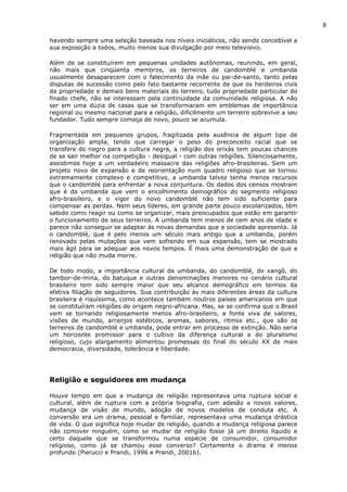 8
havendo sempre uma seleção baseada nos níveis iniciáticos, não sendo concebível a
sua exposição a todos, muito menos sua divulgação por meio televisivo.
Além de se constituírem em pequenas unidades autônomas, reunindo, em geral,
não mais que cinqüenta membros, os terreiros de candomblé e umbanda
usualmente desaparecem com o falecimento da mãe ou pai-de-santo, tanto pelas
disputas de sucessão como pelo fato bastante recorrente de que os herdeiros civis
da propriedade e demais bens materiais do terreiro, tudo propriedade particular do
finado chefe, não se interessam pela continuidade da comunidade religiosa. A não
ser em uma dúzia de casas que se transformaram em emblemas de importância
regional ou mesmo nacional para a religião, dificilmente um terreiro sobrevive a seu
fundador. Tudo sempre começa de novo, pouco se acumula.
Fragmentada em pequenos grupos, fragilizada pela ausência de algum tipo de
organização ampla, tendo que carregar o peso do preconceito racial que se
transfere do negro para a cultura negra, a religião dos orixás tem poucas chances
de se sair melhor na competição - desigual - com outras religiões. Silenciosamente,
assistimos hoje a um verdadeiro massacre das religiões afro-brasileiras. Sem um
projeto novo de expansão e de reorientação num quadro religioso que se tornou
extremamente complexo e competitivo, a umbanda talvez tenha menos recursos
que o candomblé para enfrentar a nova conjuntura. Os dados dos censos mostram
que é da umbanda que vem o encolhimento demográfico do segmento religioso
afro-brasileiro, e o vigor do novo candomblé não tem sido suficiente para
compensar as perdas. Nem seus líderes, em grande parte pouco escolarizados, têm
sabido como reagir ou como se organizar, mais preocupados que estão em garantir
o funcionamento de seus terreiros. A umbanda tem menos de cem anos de idade e
parece não conseguir se adaptar às novas demandas que a sociedade apresenta. Já
o candomblé, que é pelo menos um século mais antigo que a umbanda, porém
renovado pelas mutações que vem sofrendo em sua expansão, tem se mostrado
mais ágil para se adequar aos novos tempos. É mais uma demonstração de que a
religião que não muda morre.
De todo modo, a importância cultural da umbanda, do candomblé, do xangô, do
tambor-de-mina, do batuque e outras denominações menores no cenário cultural
brasileiro tem sido sempre maior que seu alcance demográfico em termos da
efetiva filiação de seguidores. Sua contribuição às mais diferentes áreas da cultura
brasileira é riquíssima, como acontece também noutros países americanos em que
se constituíram religiões de origem negro-africana. Mas, se se confirma que o Brasil
vem se tornando religiosamente menos afro-brasileiro, a fonte viva de valores,
visões de mundo, arranjos estéticos, aromas, sabores, ritmos etc., que são os
terreiros de candomblé e umbanda, pode entrar em processo de extinção. Não seria
um horizonte promissor para o cultivo da diferença cultural e do pluralismo
religioso, cujo alargamento alimentou promessas do final do século XX de mais
democracia, diversidade, tolerância e liberdade.
Religião e seguidores em mudança
Houve tempo em que a mudança de religião representava uma ruptura social e
cultural, além de ruptura com a própria biografia, com adesão a novos valores,
mudança de visão de mundo, adoção de novos modelos de conduta etc. A
conversão era um drama, pessoal e familiar, representava uma mudança drástica
de vida. O que significa hoje mudar de religião, quando a mudança religiosa parece
não comover ninguém, como se mudar de religião fosse já um direito líquido e
certo daquele que se transformou numa espécie de consumidor, consumidor
religioso, como já se chamou esse converso? Certamente o drama é menos
profundo (Pierucci e Prandi, 1996 e Prandi, 2001b).
 