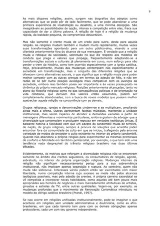 9
As mais díspares religiões, assim, surgem nas biografias dos adeptos como
alternativas que se pode pôr de lado facilmente, que se pode abandonar a uma
primeira experiência de insatisfação ou desafeto, a uma mínima decepção. São
inesgotáveis as possibilidades de opção, intensa a competição entre elas, fraca sua
capacidade de dar a última palavra. A religião de hoje é a religião da mudança
rápida, da lealdade pequena, do compromisso descartável.
Mas não somente o crente muda de um credo para outro, desta para aquela
religião. As religiões mudam também e mudam muito rapidamente, muitas vezes
suas transformações apontando para um outro público-alvo, visando a uma
clientela anteriormente fora do alcance de sua mensagem. É verdade que a religião
muda a reboque da sociedade, sobretudo no que diz respeito aos modelos de
conduta que prega e valores que propaga, freqüentemente adaptando-se a
transformações sociais e culturais já plenamente em curso, num esforço para não
perder o trem da história, como tem ocorrido especialmente com a igreja católica.
Hoje, provavelmente, muitas das mudanças contemplam não especificamente a
sociedade em transformação, mas o conjunto das diferentes religiões que se
oferecem como alternativas sacrais, o que significa que a religião muda para poder
melhor competir com as outras crenças em termos da adesão de fiéis, e não em
razão de se pôr numa posição axiológica mais compatível com os avanços da
sociedade, embora isso também possa ser importante e às vezes pressuposto na
dinâmica do próprio mercado religioso. Posições anteriormente alcançadas, tanto no
plano da filosofia religiosa como no das conseqüências políticas e de orientação na
vida cotidiana, que derivam dos valores então assumidos, podem ser
completamente abandonadas, com a busca de novos modelos que possam melhor
apetrechar aquela religião na concorrência com as demais.
Grupos religiosos, igrejas e denominações cindem-se e se multiplicam, ampliando
ainda mais a oferta. Outras apresentam facetas múltiplas, mantendo a unidade
institucional, mas sendo capazes de atender a demandas variadas a partir de
mensagens diferentes e movimentos particulares, embora gostem de advogar que a
diversidade que contemplam e produzem repousa em verdades teológicas únicas. É
bastante notória a facilidade com que um adepto do candomblé muda de terreiro,
de nação, de grupo religioso, sempre à procura de soluções que acredita poder
encontrar fora da comunidade de culto em que se iniciou, trafegando pela enorme
variedade de modos de proceder o culto existente no interior do próprio candomblé.
Quando não abandona a própria religião para experimentar as mesmas promessas
de conforto e felicidade em território pentecostal, por exemplo, o que tem sido uma
tendência nada desprezível do trânsito religioso brasileiro nas duas últimas
décadas.
Evidentemente, os motivos que reforçam a diversidade religiosa não se encontram
somente no âmbito dos crentes seguidores, os consumidores de religião, agindo,
sobretudo, no interior da própria organização religiosa. Mudanças internas da
religião não significam necessariamente perigo para a sua sobrevivência
institucional, não implicam apenas separação e ruptura. Ao contrário, quem não
muda não sobrevive. Interesses vários podem então ser exercitados com maior
liberdade, numa competição interna cujo sucesso se mede não pelos alcances
teológicos possíveis, mas pela adesão de crentes. A própria carreira sacerdotal se
vê compelida a incorporar novas habilidades, como aquelas até bem pouco mais
apropriadas aos homens de negócios e mais marcadamente atributivas de artistas,
ginastas e estrelas de TV, entre outras qualidades. Vejam-se, por exemplo, as
mudanças profundas que o movimento de Renovação Carismática introduziu no
modelo do clérigo católico brasileiro (Prandi, 1997).
Se isso ocorre em religiões unificadas institucionalmente, pode-se imaginar o que
acontece em religiões sem unidade administrativa e doutrinária, como as afro-
brasileiras, em que cada terreiro tem para com os demais obrigações apenas
protocolares, cada um com seu governo independente.
 