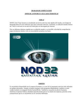 TRABAJO DE COMPUTACION<br />TIPOS DE ANTIVIRUS Y SUS CARACTERISTICAS<br />NOD 32<br />NOD32 Anti-Virus System es considerado uno de los antivirus más rápidos del mundo, con tiempo de búsqueda hasta 20 veces inferiores que otros conocidos antivirus. Asimismo, su reducido tamaño (menos de 3 mb) lo convierte en un antivirus ideal para ser descargado por Internet. <br />Pero no debemos dejarnos engañar por su reducido tamaño y su increible velocidad de comprobación capaz de detectar muchos virus sin necesidad de actualizar sus bases.<br />NORTON<br />Es un producto desarrollado por la empresa Symantec y es uno de los programas antivirus más utilizados en equipos personales. Aunque se puede conseguir como programa independiente, también se suele vender incluido en el paquete Norton SystemWorks. También se encuentra la edición Symantec AntiVirus Corporate Edition, diseñado específicamente para el uso dentro de empresas, presenta varias características que no se encuentran en sus versiones habituales.<br />Si bien se puede adquirir separadamente, hace parte integral de Norton SystemWorks, Norton Internet Security y Norton 360.<br />KASPERSKY<br />Sirve para la seguridad informática, que ofrece firewall, anti-spam y en particular antivirus.<br />Un análisis avanzado de la actividad virológica le permite a Kaspersky ofrecer una protección completa contra amenazas actuales e incluso futuras. <br />ACTIVE VIRUS SHIELD<br />Es una herramienta imprescindible en cualquier ordenador.<br />Constituye una poderosa aplicación capaz de detectar y eliminar cualquier software malicioso que se haya instalado en el sistema.<br />El programa ha sido desarrollado conjuntamente por AOL y Karspesky, por lo que no te costará absolutamente nada.<br />Una de las principales características de esta utilidad es la protección de ficheros en tiempo real.<br />También permite llevar a cabo un análisis de las áreas susceptibles de sufrir los efectos del ’malware’, como la memoria, el arranque, los archivos de sistema, etcétera.<br />AVG<br />Es un término global para un rango de antivirus y software relacionado con seguridad en Internet disponible para Microsoft Windows, Linux y FreeBSD. Es desarrollado por AVG Technologies.<br />AVG destaca la mayor parte de las funciones comunes disponibles en el antivirus moderno y programas de seguridad de Internet, incluyendo escaneos periódicos, escaneos de correos electrónicos enviados y recibidos (incluyendo la adición de anexos de página a los correos electrónico que indican esto), la capacidad de reparar algunos archivos infectados por virus, y una bóveda de virus donde los archivos infectados son guardados, un símil a una zona de cuarentena<br />AVIRA<br />Lo que hace este programa especial, son las características avanzadas que permiten eliminar los virus no sólo, y troyanos, malware, dialers, gusanos y spyware. Avira Antivir 9 , está equipado con una configuración de escaneo automático seleccionable por software, que se iniciará automáticamente después de iniciar el sistema. <br />AVAST<br />Proteger datos de amenazas online<br />Actualizar automáticamente base de datos de virus<br />Recuperar archivos infectados<br />Mantener la computadora libre de virus y malware<br />CLAMWIN<br />Alto porcentaje de detección de virus y programas espía.<br />Planificador de búsqueda de virus.<br />Actualizaciones automáticas de la base de datos de virus. El equipo de ClamAV actualiza su base de datos de manera regular y casi inmediata cada vez que se reportan virus nuevos.<br />Buscador de virus a petición del usuario.<br />Integración con los menús contextuales de Microsoft Windows Explorer.<br />Soporte de integración con Microsoft Outlook.<br />También hay una extensión para Mozilla Firefox que utiliza ClamWin Free Antivirus para escanear virus en los ficheros descargados<br />