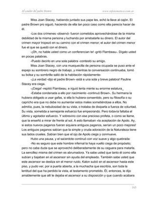 El candor del padre Brown www.infotematica.com.ar
Miss Joan Stacey, habiendo juntado sus pape les, echó la llave al cajón. El
padre Brown pro siguió, haciendo de ella tan poco caso como ella parecía hacer de
él.
-Los dos crímenes -observó- fueron cometidos aprovechándose de la misma
debilidad de la misma persona y luchando por arrebatarle su dinero. El autor del
crimen mayor tropezó en su camino con el crimen menor; el autor del crimen menor
fue el que se quedó con el dinero.
-¡Oh, no hable usted como un conferencian te! -gritó Flambeau-. Dígalo usted
en pocas palabras.
-Puedo decirlo en una sola palabra -contestó su amigo.
Miss Joan Stacey, con una muequecilla de persona ocupada se puso ante el
espejo su sombrero negro de trabajo, y mientras la conversación continuaba, tomó
su bolsa y su sombrilla salió de la habitación rápidamente-
-¡La verdad -dijo el padre Brown- está e una sola y breve palabra! Pauline
Stacey era ciega.
-¡Ciega! -repitió Flambeau, e irguió lenta mente su enorme estatura_
-Estaba condenada a ello por nacimiento -continuó Brown-. Su hermana la
hubiera obligado a usar gafas, si ella lo hubiera consentido, pero su filosofía o su
capricho era que no debe no aumentar estos males sometiéndose a ellos. No
admitía, pues, la nebulosidad de su vista, o trataba de disiparla a fuerza de voluntad.
Su vista, sometida a semejante esfuerzo fue empeorando. Pero todavía faltaba el
último y agotador esfuerzo. Y sobrevino con ese precioso profeta, o como se llame,
que la enseñó a mirar de frente al sol. A esto llamaban «la aceptación de Apolo. Ay,
si estos nuevos paganos fueran siquiera antiguos paganos, serían un poco mejores!
Los antiguos paganos sabían que la simple y cruda adoración de la Naturaleza tiene
sus lados crueles. Sabían bien que el ojo de Apolo ciega y conmueve.
Hubo una pausa, y el sacerdote continuó con voz suave y algo quebrada:
-No es seguro que este hombre infernal la haya vuelto ciega de propósito;
pero no cabe duda que se aprovechó deliberadamente de su ceguera para matarla.
La sencillez misma del crimen es abrumadora. Ya sabe usted que tanto él como ella
subían y bajaban en el ascensor sin ayuda del empleado. También sabe usted que
este ascensor se desliza sin el menor ruido. Kalon subió en el ascensor hasta este
piso, y pudo ver, por a puerta abierta, a la muchacha que escribía, son toda la
lentitud del que ha perdido la vista, el testamento prometido. Él, entonces, le dijo
amablemente que allí le dejaba el ascensor a su disposición y que cuando acabara
165
 