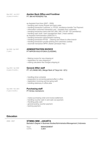 May 2007 - Jan 2012
(4 years 8 months )
Assiten Back Office and Frontliner
PT. BNI 46 PERSERO Tbk.
as Assistant front liner (2007 - 2009)
- handling cash money Rupiah and bank notes
- handling transaction customer i.e. RTGS ,remittance transfer Tax Payment
- information customers transaction and complain from customers
- handling transaction bank draft S07,S06, S09, S10 MT 103 (remittance)
- handling cash vault / cash management dept. ( head cashier) .
as Assistant Administration (2009-2011)
- handling transaction administration banking
- handling transaction RTGS ,Clearing and Inkaso to other branch
- handling transaction private banking and customers custody
- reconcile transaction BPIH ( Badan persiapan Haji )
Apr 2006 - Apr 2007
(1 year )
ADMINISTRATION INVOICE
PT NIPPON KAIJI KYOKAI (CLASSNK)
- Making invoice for new shipping id
- registration for new shipping id
- making calculation fee charges shipping id
Aug 2003 - Apr 2006
(2 years 8 months )
General Affair staff
PT. UFJ BANK IND ( Merger Bank of Tokyo Ind - UFJ)
- handling driver schedule
- preparation to connecting general affair in office
- registration incoming and out going swift
- handling stationary in office area
Sep 2000 - Nov 2001
(1 year 2 months )
Purchasing staff
PT Simtex mechatronic
- makes purchasing order and invoice settlement.
- handling voucher cash in and cash out payment.
- Handling petty cash
- general posting voucher payment.
- banking payment.
Education
2006 - 2007 STIMMA IMMI , JAKARTA
Bachelor's Degree in Business Studies/Administration/Management | Indonesia
Major MANAGEMENT
CGPA 3.28/4
 
