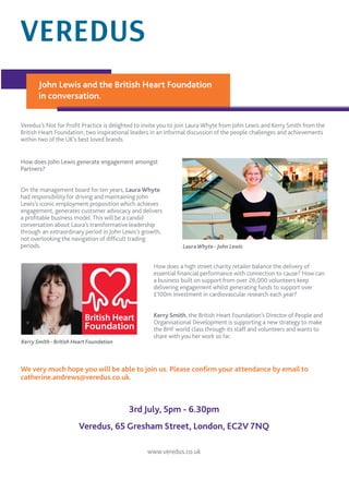 Veredus’s Not for Proﬁt Practice is delighted to invite you to join Laura Whyte from John Lewis and Kerry Smith from the
British Heart Foundation; two inspirational leaders in an informal discussion of the people challenges and achievements
within two of the UK’s best loved brands.
How does John Lewis generate engagement amongst
Partners?
On the management board for ten years, Laura Whyte
had responsibility for driving and maintaining John
Lewis’s iconic employment proposition which achieves
engagement, generates customer advocacy and delivers
a proﬁtable business model. This will be a candid
conversation about Laura’s transformative leadership
through an extraordinary period in John Lewis’s growth,
not overlooking the navigation of difﬁcult trading
periods.
We very much hope you will be able to join us. Please conﬁrm your attendance by email to
catherine.andrews@veredus.co.uk.
3rd July, 5pm - 6.30pm
Veredus, 65 Gresham Street, London, EC2V 7NQ
www.veredus.co.uk
LauraWhyte - John Lewis
How does a high street charity retailer balance the delivery of
essential ﬁnancial performance with connection to cause? How can
a business built on support from over 26,000 volunteers keep
delivering engagement whilst generating funds to support over
£100m investment in cardiovascular research each year?
Kerry Smith, the British Heart Foundation’s Director of People and
Organisational Development is supporting a new strategy to make
the BHF world class through its staff and volunteers and wants to
share with you her work so far.
Kerry Smith - British Heart Foundation
John Lewis and the British Heart Foundation
in conversation.
 