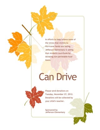 In efforts to help relieve some of
 the stress that victims to
 Hurricane Sandy are facing,
 Jefferson Elementary is asking
 that students contribute by
 donating non-perishable food
 items.




Can Drive
 Please send donations on
 Tuesday, November 27, 2012.
 Donations will be collected by
 your child’s teacher.



 Sponsored by
 Jefferson Elementary
 