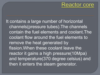 It contains a large number of horizontal
channels(pressure tubes).The channels
contain the fuel elements and coolant.The
coolant flow around the fuel elements to
remove the heat generated by
fission.When these coolant leave the
reactor it gains a high pressure(10Mpa)
and temperature(370 degree celsius) and
then it enters the steam generator.
 