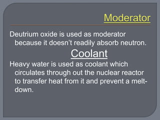 Deutrium oxide is used as moderator
because it doesn’t readily absorb neutron.
Coolant
Heavy water is used as coolant which
circulates through out the nuclear reactor
to transfer heat from it and prevent a melt-
down.
 